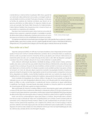 e ainda diminui o volume de lixo e a poluição. Além disso, quando há
                                                                                       O que o Brasil recicla
um sistema de coleta seletiva bem estruturado, a reciclagem pode ser
                                                                                       • 1,5% dos resíduos orgânicos domésticos gera-
uma atividade econômica rentável. Pode gerar emprego e renda para
                                                                                         dos são reciclados por meio da compostagem
as famílias de catadores de materiais recicláveis, que devem ser os
                                                                                       • 22% do óleo lubrificante
parceiros prioritários na coleta seletiva. Em algumas cidades do país,                 • 40% da resina plástica PET (polietileno tereftalato)
como por exemplo, São Paulo e Belo Horizonte, foi implementada a                       • 45% das embalagens de vidro
Coleta Seletiva Solidária, fruto da parceria entre o Governo local e as                • 77,3% do volume total de papelão ondulado
associações ou cooperativas de catadores.                                              • 89% das latas de alumínio
     Para atrair mais investimentos para o setor, é preciso uma união de               • 35% do papel
esforços entre o governo, o segmento privado e a sociedade no sentido
de desenvolver políticas adequadas e desfazer preconceitos em torno                    Fonte: www.cempre.org.br
dos aspectos econômicos e da confiabilidade dos produtos reciclados.
     Os materiais normalmente encaminhados para a reciclagem são o vidro (garrafas, frascos, potes etc.), o plástico
(garrafas, baldes, copos, frascos, sacolas, canos etc.), papel e papelão de todos os tipos e metais (latas de alimentos,
refrigerantes etc.). Por questões de tecnologia ou de mercado, alguns materiais ainda não são reciclados.

Para onde vai o lixo?
    Segundo a pesquisa do IBGE, em 64% dos municípios brasileiros o lixo é depositado de forma inade-
quada, em locais sem nenhum controle ambiental ou sanitário. São os conhecidos lixões ou vazadouros,
                                                                                                                             No Brasil, 52,8% do
terrenos onde se acumulam enormes montanhas de lixo a céu aberto, sem nenhum critério técnico ou
                                                                                                                             lixo não recebe trata-
tratamento prévio do solo, com a simples descarga do lixo sobre o solo. Além de degradar a paisagem                          mento adequado.
e produzir mau cheiro, os lixões colocam em risco o meio ambiente e a saúde pública.                                         Segundo o IBGE,
    Como oferecem alimentação abundante e facilidade de abrigo, os lixões atraem insetos, cachorros,                         30,5% do volume
cavalos, aves, ratos e outros animais, que, podem disseminar, direta ou indiretamente, várias doenças (veja                  de lixo coletado em
                                                                                                                             2000 foi encaminhado
o quadro O lixo e as doenças). Do ponto de vista imobiliário, os lixões também se tornaram um transtorno,                    para os lixões, e 22,3%,
pois depreciam os imóveis vizinhos. Em relação, à questão social o problema ainda é mais grave: os lixões                    para aterros contro-
se tornaram um meio de vida para alguns segmentos excluídos da população brasileira. Atualmente,                             lados, com altos riscos
apesar do empenho do governo e das organizações sociais em promover ações e campanhas contra esta                            de contaminação para
                                                                                                                             o homem e para
forma degradante de trabalho, muitas famílias brasileiras ainda tiram seu sustento da catação do lixo,
                                                                                                                             o meio ambiente.
trabalhando em condições indignas e totalmente insalubres. (veja questão de sobrevivência, na página 129).
    Como resultado da degradação dos resíduos sólidos e da água de chuva é gerado um líquido de
coloração escura, com odor desagradável, altamente tóxico, com elevado poder de contaminação que
pode se infiltrar no solo, contaminando-o e podendo até mesmo contaminar as águas subterrâneas
e superficiais. Esse líquido, chamado líquido percolado, lixiviado ou chorume, pode ter um potencial
de contaminação até 200 vezes superior ao esgoto doméstico.
    Além da formação do chorume, os resíduos sólidos, ao serem decompostos, geram gases, principalmente
o metano (CH4), que é tóxico e altamente inflamável, e o dióxido de carbono (CO2) que, juntamente com
o metano e outros gases presentes na atmosfera, contribui para o aquecimento global da Terra, já que são gases
de efeito estufa. (Veja mais informações sobre as mudanças climáticas e o efeito estufa no capítulo Transportes.)
    Existe uma técnica ambientalmente segura para dispor os resíduos, denominada aterro sanitário.
Esta técnica surgiu na década de 1930 e vem se aperfeiçoando com o tempo. O aterro sanitário pode ser
entendido como a disposição final de resíduos sólidos no solo, fundamentado em princípios de enge-
nharia e normas operacionais específicas, com o objetivo de confinar o lixo no menor espaço e volume
possíveis, isolando-o de modo seguro para não criar danos ambientais e para a saúde pública. Os resíduos
dispostos em aterros estão isolados do meio ambiente externo por meio da impermeabilização do solo,
da cobertura das camadas de lixo e da drenagem de gases.


                                                                                                                                                119
 