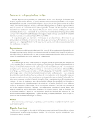 Tratamento e disposição final do lixo
    Existem algumas formas possíveis para o tratamento do lixo e sua disposição final na natureza.
No Brasil, o gerenciamento dos resíduos sólidos urbanos é de responsabilidade das Prefeituras Municipais.
Ainda é bastante reduzido o número de municípios que possuem um bom gerenciamento de resíduos
sólidos, com sistemas adequados de coleta, tratamento e disposição final dos resíduos. Segundo dados da
Pesquisa Nacional de Saneamento Básico, realizada pelo IBGE em 2000, 64% dos municípios brasileiros
depositam seus resíduos em lixões. Apenas 14% possuem aterros sanitários e 18% possuem aterros
controlados. Existe, ainda, a necessidade de se promover a universalização da limpeza pública (coleta,
varrição, tratamento, destinação final etc.) para toda a população brasileira, já que cerca de 30 % do total
de resíduos gerados não é coletado no país (IPT/Cempre 2000).
    O conjunto de ações que objetivam a minimização da geração de lixo e a diminuição da sua
periculosidade constitui a fase de tratamento dos resíduos, que representa uma forma de torná-los menos
agressivos para a disposição final, diminuindo o seu volume, quando possível. Os processos de tratamento
dos resíduos são os seguintes:

Compostagem
    É um processo no qual a matéria orgânica putrecível (restos de alimentos, aparas e podas de jardins etc.)
é degradada biologicamente, obtendo-se um produto que pode ser utilizado como adubo. A compostagem
permite aproveitar os resíduos orgânicos, que constituem mais da metade do lixo domiciliar. A compos-
tagem pode ser feita em casa ou em unidades de compostagem.

Incineração
    É a transformação da maior parte dos resíduos em gases, através da queima em altas temperaturas
(acima de 900º C), em um ambiente rico em oxigênio, por um período pré-determinado, transformando os
resíduos em material inerte e diminuindo sua massa e volume. Não se deve confundir a incineração com
a simples queima dos resíduos. No primeiro caso, os incineradores geralmente são dotados de filtros,
evitando que gases tóxicos sejam lançados na atmosfera. De qualquer forma, devido a aspectos técnicos,
a incineração não é o tratamento mais indicado para a maioria dos resíduos gerados e não é adequado
à realidade das cidades brasileiras. Algumas unidades de incineração estão sendo desativadas no país por
operarem precariamente, sem sistemas de tratamento adequado dos gases emitidos. A incineração é um
sistema complexo, que envolve milhares de interações físicas e reações químicas. Além do dióxido de
carbono e do vapor de água, outros gases são produzidos, incluindo diversas substâncias tóxicas, como
metais pesados e outras. Entre elas, destacam-se as dioxinas e os furanos, classificados como poluentes
orgânicos persistentes – POPs, que são tóxicos, cancerígenos, resistentes à degradação e acumulam-se
em tecidos gordurosos (humanos e animais). Esses poluentes são transportados pelo ar, água e pelas
espécies migratórias, sendo depositados distante do local de sua emissão, onde se acumulam em
ecossistemas terrestres e aquáticos. Em decorrência dessas características, em setembro de 1998
a Environmental Protection Agency (EPA), a agência de proteção ambiental americana, anunciou que não
existe um nível “aceitável” de exposição às dioxinas.

Pirólise
   Diferentemente da incineração, na pirólise a queima acontece em ambiente fechado e com
ausência de oxigênio.

Digestão Anaeróbica
   É um processo baseado na degradação biológica, com ausência de oxigênio e ambiente redutor.
Neste processo há a formação de gases e líquidos. Este princípio é bastante utilizado em todo
o mundo em aterros sanitários.
                                                                                                                121
 