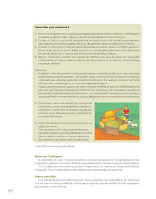 Como fazer uma composteira

      1) Reserve um recipiente, em sua cozinha, apenas para o descarte de resíduos orgânicos. As embalagens
         ou objetos de plástico, vidro, metais etc. deverão ser descartados em outro recipiente.
      2) Escolha um canto no seu quintal, de preferência sombreado, onde você montará sua composteira.
         Use materiais como bambu, madeira velha, tela de galinheiro, blocos ou tijolos (sem cimentar).
      3) Deposite na composteira o material orgânico já separado do seu lixo. Cubra-o com folhas, grama etc.,
         do seu jardim (ou de um terreno baldio próximo), ou com serragem, esterco seco, cama de animais,
         até que não dê para ver o material mais úmido (restos de alimentos) embaixo.
      4) Regue o monte para umedecer esta camada de cobertura mais seca. Em época de chuva cubra
         a composteira com tábuas, telhas ou plástico, para não encharcar. Essa cobertura também protege
         o monte do sol direto.

      Importante:
      • A cada dois ou três dias areje bem o monte, passando todo o material de um lado para o outro. Após estes
         revolvimentos o material esquenta – não será fácil deixar a mão no meio do monte por muito tempo!
         – indicando que a decomposição está ocorrendo corretamente. Em qualquer momento você pode
         adicionar mais material orgânico à composteira, repetindo a etapa 3.
      • Fungos, tatuzinhos, besouros, piolhos-de-cobra, minhocas e trilhões de bactérias estarão trabalhando
         para você, decompondo o material. Esses “bichinhos” são inofensivos e não se espalham para além da
         leira (monte). Se, quando o composto estiver pronto, você quiser ensacá-lo para doar ou vender, peneire-o
         antes, devolvendo ao monte os bichinhos, para que eles possam continuar o trabalho de decomposição.

      5) Quando não couber mais material num dos lados da
         composteira, comece outra seguindo o mesmo pro-
         cedimento. O monte deve ser revirado e regado, por
         cerca de 2 meses. Após este período, o monte deve ter
         murchado pela metade.

      6) Pronto: O material será um composto, pronto para ser
         usado, se o monte:
      • Tiver cor marrom café, e cheiro agradável de terra;
      • Estiver homogêneo, e não der para distinguir os restos
         (talvez apenas um ossinho ou caroço mais duro) e;
      • Não esquentar mais, mesmo após o revolvimento.

      Fonte: http://www.cecae.usp.br/recicla/



      Reuso ou Reciclagem
          Já implantados em vários municípios brasileiros, estes processos baseiam-se no reaproveitamento dos
      componentes presentes nos resíduos de forma a resguardar as fontes naturais e conservar o meio ambiente.
          Como todo processo de tratamento produz um rejeito, isto é, um material que não pode ser utilizado,
      a disposição final em aterros acaba sendo imprescindível para todo tipo de tratamento.

      Aterro sanitário
          É um método de aterramento dos resíduos em terreno preparado para a colocação do lixo, de maneira
      a causar o menor impacto ambiental possível. Veja a seguir algumas das medidas técnicas empregadas
      para proteger o meio ambiente:
122
 