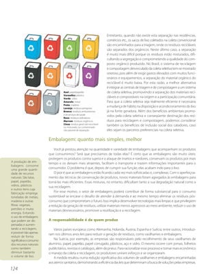 Entretanto, quando não existe esta separação nas residências,
                                                                           comércios etc., os sacos de lixo coletados na coleta convencional
                                                                           são encaminhados para a triagem, onde os resíduos recicláveis
                                                                           são separados dos orgânicos. Neste último caso, a separação
                                                                           é muito mais difícil porque os resíduos estão misturados, difi-
                                                                           cultando a segregação e comprometendo a qualidade do com-
                                                                           posto orgânico produzido. No Brasil, o sistema de reciclagem
                                                                           e compostagem desvinculado da coleta seletiva tem-se mostrado
                                                                           oneroso, pois além de exigir gastos elevados com muitos funci-
                                                                           onários e equipamentos, a separação do material orgânico do
                                                                           reciclável é muito baixa. Por esta razão, a melhor alternativa
                                                                           é integrar as centrais de triagem e de compostagem a um sistema
                                     Azul: papel/papelão                   de coleta seletiva, promovendo a separação dos materiais reci-
                                     Vermelho: plástico
                                     Verde: vidro
                                                                           cláveis e compostáveis na origem e a participação comunitária.
                                     Amarelo: metal                        Para que a coleta seletiva seja realmente eficiente é necessária
                                     Preto: madeira
                                     Laranja: resíduos perigosos
                                                                           a mudança de hábito na disposição e acondicionamento do lixo
                                     Branco: resíduos ambulatoriais        já na fonte geradora. Além dos benefícios ambientais promo-
                                     e de serviços de saúde
                                                                           vidos pela coleta seletiva e conseqüente destinação dos resí-
                                     Roxo: resíduos radioativos
                                     Marrom: resíduos orgânicos            duos para reciclagem e compostagem, podemos considerar
                                     Cinza: resíduo geral não-reciclável
                                     ou misturado, ou contaminado
                                                                           também os benefícios de inclusão social dos catadores, caso
                                     não passível de separação             eles sejam os parceiros preferenciais na coleta seletiva.

                          Embalagem: quanto mais simples, melhor
                              Você já prestou atenção na quantidade e variedade de embalagens que acompanham os produtos
                          que consumimos? Será que precisamos de todas elas? É certo que as embalagens são muito úteis:
                          protegem os produtos contra sujeira e o ataque de insetos e roedores, conservam os produtos por mais
A produção de em-
                          tempo e os deixam mais atraentes, facilitam o transporte e trazem informações importantes para o
balagens consome
uma grande quanti-        consumidor. O problema é que, depois de cumprir sua função, elas acabam indo para o lixo.
dade de recursos              O pior é que as embalagens estão ficando cada vez mais sofisticadas e, complexas. Com o aperfeiçoa-
naturais. São latas,      mento das técnicas de conservação de produtos, novos materiais foram agregados às embalagens para
papel, papelão,           torná-las mais eficientes. Essas misturas, no entanto, dificultam tanto a sua degradação natural como a
vidros, plásticos         sua reciclagem.
e outros itens cuja
fabricação emprega            Por esse motivo, o setor de embalagens poderá contribuir de forma substancial para o consumo
toneladas de metais,      sustentável se encarar o desafio de atender à demanda e ao mesmo tempo eliminar os resíduos pós-
madeira e outras          consumo que comprometam o futuro. Isso implica desenvolver tecnologias mais limpas e que privilegiem
fibras vegetais,          a redução da geração de resíduos, utilizar materiais menos agressivos ao meio ambiente, reduzir o uso de
petróleo e muita          materiais desnecessários, promover a reutilização e a reciclagem.
energia. Evitando
o uso de embalagens
que podem ser dis-        A responsabilidade é de quem produz
pensadas e aumen-
tando a reciclagem,           Vários países europeus como Alemanha, Holanda, Áustria, Espanha e Suécia, entre outros, introduzi-
é possível não apenas
                          ram nos últimos anos leis para reduzir a geração de resíduos, como vasilhames e embalagens.
reduzir de forma
significativa o consumo       Na Suécia, por exemplo, as empresas são responsáveis pelo recolhimento de seus vasilhames de
dos recursos naturais     alumínio, papel, papelão, papel corrugado, plásticos, aço e vidro. O mesmo ocorre com jornais, folhetos
como também               publicitários, revistas e catálogos, além de pneus. Para racionalizar esse processo e tornar mais econômico
diminuir bastante         o manejo da coleta e reciclagem, os produtores uniram esforços e se organizaram.
o volume de lixo.
                              A medida resultou numa redução significativa dos volumes de vasilhames e embalagens encaminhadas
                          aos aterros sanitários, demonstrando a eficiência das leis que determinam a busca de soluções pelas empresas.
124
 
