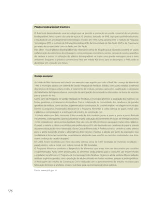 Plástico biodegradável brasileiro

      O Brasil está desenvolvendo uma tecnologia que vai permitir a produção em escala comercial de um plástico
      biodegradável, feito a partir da cana-de-açúcar. O produto, batizado de PHB, sigla para polihidroxibutirato,
      é resultado de um processamento biotecnológico iniciado em 1994, numa parceria entre o Instituto de Pesquisas
      Tecnológicas (IPT), o Instituto de Ciências Biomédicas (ICB), da Universidade de São Paulo (USP) e da Copersucar,
      por meio de sua associada Usina da Pedra, em São Paulo.
      Para obter 1 kg de plástico biodegradável são necessários cerca de 3 kg de açúcar. O plástico poderá ser usado
      na fabricação de vários tipos de embalagem, como potes para cosméticos, pentes, tampas de caneta, aparelhos
      de barbear e outros. A utilização do plástico biodegradável vai trazer uma grande vantagem para o meio
      ambiente. Enquanto o plástico convencional leva em média 400 anos para se decompor, o PHB pode se
      decompor em cerca de seis meses.




      Manejo exemplar

      A cidade de Belo Horizonte está dando um exemplo a ser seguido por todo o Brasil. No começo da década de
      1990, o município adotou um sistema de Gestão Integrada de Resíduos Sólidos, com ações voltadas à melhoria
      dos serviços de limpeza urbana (coleta e tratamento de resíduos, varrição, capina etc.), qualificação e valorização
      do trabalhador da limpeza urbana e promoção da participação da sociedade na discussão e na busca de soluções
      para a questão do lixo.
      Como parte do Programa de Gestão Integrada de Resíduos, o município promove a separação dos materiais nas
      fontes geradoras e o tratamento dos resíduos. Com a colaboração da comunidade, dos catadores e de grandes
      geradores de resíduos, como sacolões, supermercados e construtoras, foi possível ampliar a reciclagem no município.
      Dentre os programas implantados destacam-se o Programa Alimentar, a coleta seletiva de papel, metal, vidro
      e plástico, a compostagem e a reciclagem de entulho da construção civil.
       A coleta seletiva em Belo Horizonte é feita através de dois modelos: ponto a ponto e porta a porta. Adotada
      inicialmente, a coleta ponto a ponto caracteriza-se pela colocação de contêineres em locais de entrega voluntária
      - LEVs, instalados em vários pontos da cidade. Hoje são cerca de 540 contêineres para papel, metal, vidro e plástico.
      O papel, o metal e o plástico recolhidos pela prefeitura nos LEVs são destinados aos catadores de papel e a renda
      da comercialização do vidro é destinada à Santa Casa de Misericórdia. A Prefeitura iniciou também a coleta seletiva
      porta a porta buscando ampliar a abrangência deste serviço e facilitar a adesão por parte da população. Essa
      modalidade é feita com caminhões especialmente adaptados para esse fim ou carrinhos motorizados, que dimi-
      nuem o esforço do catador de papel.
      Em 2003, foram recolhidos por meio da coleta seletiva cerca de 7.000 toneladas de materiais recicláveis –
      papel, plástico, vidro e metal, com média mensal de 580 toneladas.
      O Programa Alimentar combate o desperdício de alimentos que antes iriam ser descartados por sacolões
      e supermercados. Após serem processados, os alimentos ainda próprios para o consumo são encaminhados
      a entidades beneficentes. O Programa de Compostagem dos Resíduos Orgânicos adota a coleta diferenciada dos
      resíduos orgânicos gerados, com a produção de adubo utilizado em hortas escolares, parques e jardins públicos.
      A Reciclagem do Entulho da Construção Civil é realizada com o aproveitamento de entulho reciclado para
      fabricação de blocos e artefatos, e base e sub-base para pavimentação de obras públicas.

      Fonte: www.pbh.gov.br




126
 