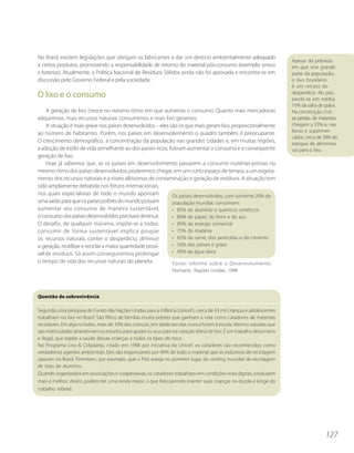 No Brasil, existem legislações que obrigam os fabricantes a dar um destino ambientalmente adequado
                                                                                                                     Apesar da pobreza
a certos produtos, promovendo a responsabilidade de retorno do material pós-consumo (exemplo: pneus                  em que vive grande
e baterias). Atualmente, a Política Nacional de Resíduos Sólidos ainda não foi aprovada e encontra-se em             parte da população,
discussão pelo Governo Federal e pela sociedade.                                                                     o lixo brasileiro
                                                                                                                     é um retrato do
                                                                                                                     desperdício. No país,
O lixo e o consumo                                                                                                   perde-se em média
                                                                                                                     15% da safra de grãos.
    A geração de lixo cresce no mesmo ritmo em que aumenta o consumo. Quanto mais mercadorias                        Na construção civil,
adquirimos, mais recursos naturais consumimos e mais lixo geramos.                                                   as perdas de materiais
    A situação é mais grave nos países desenvolvidos – eles são os que mais geram lixo, proporcionalmente            chegam a 33% e, nas
ao número de habitantes. Porém, nos países em desenvolvimento o quadro também é preocupante.                         feiras e supermer-
                                                                                                                     cados, cerca de 30% do
O crescimento demográfico, a concentração da população nas grandes cidades e, em muitas regiões,                     estoque de alimentos
a adoção de estilo de vida semelhante ao dos países ricos, fizeram aumentar o consumo e a conseqüente                vai para o lixo.
geração de lixo.
    Hoje já sabemos que, se os países em desenvolvimento passarem a consumir matérias-primas no
mesmo ritmo dos países desenvolvidos, poderemos chegar, em um curto espaço de tempo, a um esgota-
mento dos recursos naturais e a níveis altíssimos de contaminação e geração de resíduos. A situação tem
sido amplamente debatida nos fóruns internacionais,
nos quais especialistas de todo o mundo apontam              Os países desenvolvidos, com somente 20% da
uma saída: para que os países pobres do mundo possam         população mundial, consomem:
aumentar seu consumo de maneira sustentável,                 • 85% do alumínio e químicos sintéticos
o consumo dos países desenvolvidos precisará diminuir.       • 80% do papel, do ferro e do aço
O desafio, de qualquer maneira, impõe-se a todos:            • 80% da energia comercial
consumir de forma sustentável implica poupar                 • 75% da madeira
os recursos naturais, conter o desperdício, diminuir         • 65% da carne, dos pesticidas e do cimento
a geração, reutilizar e reciclar a maior quantidade possí-   • 50% dos peixes e grãos
vel de resíduos. Só assim conseguiremos prolongar            • 40% da água doce
o tempo de vida dos recursos naturais do planeta.            Fonte: Informe sobre o Desenvolvimento
                                                                Humano, Nações Unidas, 1998




Questão de sobrevivência

Segundo uma pesquisa do Fundo das Nações Unidas para a Infância (Unicef ), cerca de 43 mil crianças e adolescentes
trabalham no lixo no Brasil. São filhos de famílias muito pobres que ganham a vida como catadores de materiais
recicláveis. Em alguns lixões, mais de 30% das crianças, em idade escolar, nunca foram à escola. Mesmo aquelas que
são matriculadas abandonam os estudos para ajudar os seus pais na catação diária de lixo. É um trabalho desumano
e ilegal, que expõe a saúde dessas crianças a todos os tipos de risco.
No Programa Lixo & Cidadania, criado em 1998 por iniciativa do Unicef, os catadores são reconhecidos como
verdadeiros agentes ambientais. Eles são responsáveis por 90% de todo o material que as indústrias de reciclagem
operam no Brasil. Permitem, por exemplo, que o País esteja no primeiro lugar do ranking mundial de reciclagem
de latas de alumínio.
Quando organizados em associações e cooperativas, os catadores trabalham em condições mais dignas, produzem
mais e melhor. Assim, podem ter uma renda maior, o que lhes permite manter suas crianças na escola e longe do
trabalho infantil.




                                                                                                                                     127
 