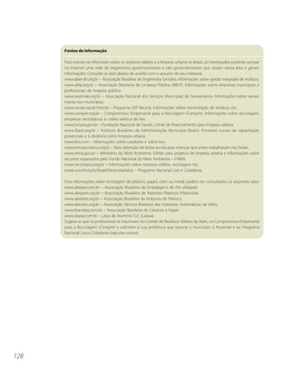 Fontes de informação

      Para manter-se informado sobre os resíduos sólidos e a limpeza urbana no Brasil, os interessados poderão acessar
      na internet uma rede de organismos governamentais e não governamentais que atuam nessa área e geram
      informações. Consulte os sites abaixo de acordo com o assunto de seu interesse.
      www.abes-dn.org.br – Associação Brasileira de Engenharia Sanitária. Informações sobre gestão integrada de resíduos.
      www.ablp.org.br – Associação Brasileira de Limpeza Pública (ABLP). Informações sobre empresas municipais e
      profissionais de limpeza pública.
      www.assemae.org.br – Associação Nacional dos Serviços Municipais de Saneamento. Informações sobre sanea-
      mento nos municípios.
      www.cecae.usp.br/recicla – Programa USP Recicla. Informações sobre minimização de resíduos etc..
      www.cempre.org.br – Compromisso Empresarial para a Reciclagem (Cempre). Informações sobre reciclagem,
      empresas recicladoras e coleta seletiva de lixo.
      www.funasa.gov.br – Fundação Nacional de Saúde. Linhas de financiamento para limpeza urbana.
      www.ibam.org.br – Instituto Brasileiro de Administração Municipal (Ibam). Promove cursos de capacitação
      presenciais e à distância sobre limpeza urbana.
      www.lixo.com – Informações sobre catadores e sobre lixo.
      www.missaocrianca.org.br – Para obtenção de bolsa escola para crianças que antes trabalhavam nos lixões.
      www.mma.gov.br – Ministério do Meio Ambiente. Editais para projetos de limpeza urbana e informações sobre
      recursos repassados pelo Fundo Nacional do Meio Ambiente – FNMA.
      www.recicloteca.org.br – Informações sobre resíduos sólidos, reciclagem etc..
      www.unicef.org.br/brazil/lixoecidadania – Programa Nacional Lixo e Cidadania.

      Para informações sobre reciclagem de plástico, papel, vidro ou metal, podem ser consultados os seguintes sites:
      www.abepet.com.br – Associação Brasileira de Embalagens de Pet (Abepet).
      www.abiquim.org.br – Associação Brasileira de Materiais Plásticos (Plastivida).
      www.abiplast.org.br – Associação Brasileira da Indústria de Plástico.
      www.abividro.org.br – Associação Técnica Brasileira das Indústrias Automáticas de Vidro.
      www.bracelpa.com.br – Associação Brasileira de Celulose e Papel.
      www.latasa.com.br – Latas de Alumínio S.A. (Latasa).
      Sugere-se que os profissionais se inscrevam no Comitê de Resíduos Sólidos da Abes, no Compromisso Empresarial
      para a Reciclagem (Cempre) e solicitem à sua prefeitura que associe o município à Assemae e ao Programa
      Nacional Lixo e Cidadania (veja sites acima).




128
 