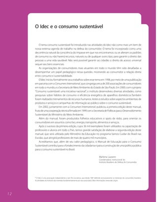 O Idec e o consumo sustentável


         O tema consumo sustentável foi introduzido nas atividades do Idec não como mais um item de
     nossa extensa agenda de trabalho na defesa do consumidor. O tema foi incorporado como uma
     decorrência natural da consciência do impasse em que nos encontramos: ou se alteram os padrões
     de consumo ou não haverá recursos, naturais ou de qualquer outro tipo, para garantir o direito das
     pessoas a uma vida saudável. Não será possível garantir ao cidadão o direito de acesso universal
     sequer aos bens essenciais.
         As organizações de consumidores mais atuantes em todo o mundo têm sido desafiadas a
     desempenhar um papel pedagógico nessa questão, mostrando ao consumidor a relação direta
     entre consumo e sustentabilidade.
         O Idec iniciou formalmente seus trabalhos sobre esse tema em 1998, por meio de uma publicação
     em parceria com a Consumers International, que congrega cerca de 200 associações de consumidores
     em todo o mundo, e a Secretaria de Meio Ambiente do Estado de São Paulo. Em 2000, com o projeto
     “Consumo sustentável: uma iniciativa nacional”, o instituto desenvolveu diversas atividades, como
     pesquisas sobre hábitos de consumo e eficiência energética de aparelhos domésticos.Também
     foram realizados treinamentos de recursos humanos, testes e estudos sobre aspectos ambientais de
     produtos e serviços e campanhas de informação ao público sobre o consumo sustentável.
         Em 2002, juntamente com a Consumers International, publicou a primeira edição deste manual,
     fruto de uma cooperação técnica firmada em 1999 com a Secretaria de Políticas para o Desenvolvimento
     Sustentável do Ministério do Meio Ambiente.
         Além do manual, foram produzidos folhetos educativos e spots de rádio, para orientar os
     consumidores em assuntos como lixo, energia, transporte, alimentos e serviços.
         Após o sucesso da primeira edição, cujos 36 mil exemplares foram utilizados na capacitação de
     professores e alunos em todo o País, temos grande satisfação de elaborar a segunda edição deste
     manual, que será utilizada pelo Ministério da Educação no programa Vamos Cuidar do Brasil nas
     Escolas, que atingirá professores de mais de quatro mil municípios.
         Acreditamos que, além de seu valor pedagógico, o Manual de Educação para o Consumo
     Sustentável contribui para o fortalecimento da cidadania e para a construção de uma política pública
     para o consumo sustentável no Brasil.

                                                                                        Marilena Lazzarini
                                                                                        Coordenadora institucional do
                                                                                        Instituto Brasileiro de Defesa do Consumidor




     * O Idec é uma associação independente e sem fins lucrativos, que desde 1987 defende exclusivamente os interesses do consumidor brasileiro.
     As atividades do Instituto são mantidas fundamentalmente por seus associados. Mais informações: www.idec.org.br.




12
 