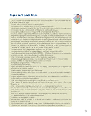 O que você pode fazer
    Todos nós podemos contribuir para minimizar os problemas causados pelo lixo com pequenas ações
no dia-a-dia. Veja algumas dicas:
• pensar se realmente precisa de determinados produtos;
• comprar somente o necessário para o consumo, evitando o desperdício;
• planejar a compra de alimentos para não haver desperdício, dimensionando a compra de produtos
  perecíveis com as reais necessidades da família e com as possibilidades de uso;
• comprar produtos duráveis e resistentes, evitando comprar produtos descartáveis;
• reduzir a quantidade de pacotes e embalagens (evitar comprar frutas, verduras e legumes embalados;
  dar preferência para produtos vendidos a granel - você pode levar de casa a embalagem para esses
  produtos; escolher produtos com menor número de embalagens; comprar produtos concentrados que
  possam ser diluídos antes do uso; comprar produtos em embalagens econômicas que possuem menos
  embalagem por unidade de produto; comprar produtos que tenham refil; levar sacolas ou carrinho de
  feira para carregar as compras, em substituição às sacolas oferecidas nas lojas e supermercados; colocar
  o máximo de produtos numa mesma sacola, evitando o uso de duas sacolas sobrepostas; evitar a
  compra de sacos de lixo, utilizando as sacolas plásticas que embalam as compras);
• comprar produtos cujas embalagens são reutilizáveis e/ou recicláveis;
• comprar produtos reciclados e/ou que a embalagem seja feita de um material reciclado;
• escolher produtos de empresas certificadas (ISO 9000 e 14000), que desenvolvem programas socio-
  ambientais e/ou que sejam responsáveis pelos produtos pós-consumo;
• evitar a compra de produtos que possuem elementos tóxicos ou perigosos;
• emprestar ou alugar equipamentos que não são usados com freqüência, ao invés de comprá-los;
• consertar produtos em vez de descartá-los e substituí-los por novos;
• doar produtos que possam servir a outras pessoas;
• reutilizar materiais e embalagens;
• separar os materiais recicláveis e encaminhá-los para artesãos, catadores, entidades ou empresas que
  reutilizarão ou reciclarão os materiais;
• fazer sua própria compostagem, quando for possível;
• organizar-se em seu trabalho/escola/bairro/comunidade/igreja e iniciar um projeto piloto de separação
  de materiais recicláveis;
• organizar-se junto a outros consumidores para exigir produtos sem embalagens desnecessárias, como
  também vasilhames reutilizáveis ou recicláveis;
• evitar gastos de papel e outros materiais desnecessários ao embrulhar presentes;
• evitar a queima de qualquer tipo de lixo; se não houver coleta no seu bairro, enterre o lixo em vez
  de queimá-lo;
• evitar a compra de cadernos e papéis que usam cloro no processo de branqueamento;
• não descartar remédios no lixo; o mesmo vale para material usado em injeções e curativos feitos em
  casa. Procure com o seu farmacêutico ou nos postos de saúde uma alternativa de descarte
  mais adequada;
• ler os rótulos dos produtos para conhecer as suas recomendações ou informações ambientais;
• usar detergentes e produtos de limpeza biodegradáveis;
• utilizar pilhas recarregáveis ou alcalinas;
• deixar a bateria usada do seu carro no local onde adquiriu a nova e certificando-se que existe um
  sistema de retorno ao fabricante;
• deixar os pneus velhos nas oficinas de troca, pois elas são responsáveis pelo destino final adequado;
• colecionar dicas ambientais sobre consumo sustentável e compartilhá-las com seus amigos.



                                                                                                             129
 