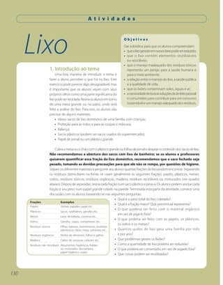 A t i v i d a d e s




      Lixo                                                                Objetivos
                                                                          Dar subsídios para que os alunos compreendam:
                                                                          • que o lixo gerado em nossos lares pode ser reduzido;
                                                                          • que o lixo contém elementos reutilizáveis
                                                                            ou recicláveis;
                                                                          • que o manejo inadequado dos resíduos tóxicos
                    1. Introdução ao tema                                   representa um perigo para a saúde humana e
                         Uma boa maneira de introduzir o tema é             para o meio ambiente;
                    fazer o aluno perceber o que há no lixo. Este         • a relação entre o manejo do lixo, a saúde pública
                    exercício pode parecer algo desagradável, mas           e a qualidade de vida;
                    é importante que os alunos vejam com seus             • que os lixões contaminam solos, águas e ar;
                    próprios olhos como uma parte significativa do        • a necessidade de buscar soluções de âmbito pessoal
                    lixo pode ser reciclada. Reúna os alunos em torno       e comunitário para contribuir para um consumo
                    de uma mesa grande ou no pátio, onde será               sustentável e um manejo adequado dos resíduos.
                    feita a análise do lixo. Para isso, os alunos vão
                    precisar de alguns materiais:
                         • Vários sacos de lixo doméstico de uma família com crianças;
                         • Proteção para as mãos e para as roupas e máscara;
                         • Balança;
                         • Sacos plásticos (podem ser sacos usados do supermercado);
                         • Papel de jornal ou um plástico grande.

                          Cubra a mesa ou o chão com o plástico grande ou folhas de jornal e despeje o conteúdo dos sacos de lixo.
                     Não recomendamos a abertura dos sacos com lixo de banheiro; se os alunos e professores
                     quiserem quantificar essa fração do lixo doméstico, recomendamos que o saco fechado seja
                     pesado, tomando as devidas precauções para que ele não se rompa, por questões de higiene.
                     Separe os diferentes materiais e pergunte aos alunos quantas frações de lixo podem encontrar. Separando
                     os resíduos domiciliares na fonte, se usam geralmente as seguintes frações: papéis, plásticos, metais,
                     vidros, resíduos tóxicos, resíduos orgânicos, madeira, resíduos recicláveis ou misturados (ver quadro
                     abaixo). Depois de separadas, reúna cada fração num saco plástico e pese-a. Os alunos podem anotar cada
                     fração e seu peso num papel grande colado na parede. Terminada esta parte da atividade, comece uma
                     discussão com os alunos baseando-se nas seguintes perguntas:
                                                                           • Qual é o peso total do lixo coletado?
      Frações                  Exemplos
                                                                           • Qual é a fração maior? Que percentual representa?
      Papéis                   Jornais, papelão, papel etc..
                                                                           • O que poderia ser feito com o material orgânico
      Plásticos                Sacos, vasilhames, garrafas etc..
                                                                             em vez de jogá-lo fora?
      Metais                   Latas de bebida, conserva etc..
                                                                           • O que poderia ser feito com os papéis, os plásticos,
      Vidros                   Garrafas, copos, compoteiras etc..
                                                                             os vidros e os metais?
      Resíduos tóxicos         Pilhas, baterias, termômetros, produtos
                               eletrônicos, óleos, tintas, solventes etc.. • Quantos quilos de lixo gera uma família por mês
      Resíduos orgânicos       Restos de alimentos, folhas e galhos.         e por ano?
      Madeira                  Cabos de vassoura, caixotes etc..           • Que problemas geram os lixões?
      Resíduos não recicláveis Absorventes higiênicos, fraldas             • Como a quantidade de lixo poderia ser reduzida?
                               ou misturados descartáveis,                 • O que poderia ser consertado, em vez de jogado fora?
                               papel higiênico usado.
                                                                           • Que coisas podem ser reutilizadas?




130
 