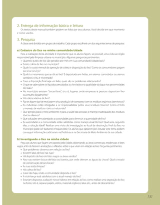 2. Entrega de informação básica e leitura
   Os textos deste manual também podem ser lidos por seus alunos. Você decide em que momento
e como usá-los.

3. Pesquisa
   A classe será dividida em grupos de trabalho. Cada grupo escolherá um dos seguintes temas de pesquisa:

a) Cadastro do lixo na minha comunidade/cidade
   Para a realização desta atividade é importante que os alunos façam, se possível, uma visita ao órgão
responsável pela limpeza urbana no município. Algumas perguntas pertinentes:
   • Quantos quilos de lixo são gerados por mês em sua comunidade/cidade/país?
   • Existe coleta de lixo no município?
   • Qual é o custo mensal da operação de coleta e disposição do lixo? Como os consumidores pagam
     por esse serviço?
   • Qual é o tratamento que se dá ao lixo? É depositado em lixões, em aterros controlados ou aterros
     sanitários e/ou é incinerado?
   • Caso a disposição final seja um lixão, quais são os problemas relacionados?
   • O que se sabe sobre os líquidos percolados ou lixiviados e a qualidade da água nas proximidades
     do lixão?
   • No município existem “botas-foras”, isto é, lugares onde empresas e pessoas depositam lixo
     ou entulho ilegalmente?
   • Há coleta seletiva de lixo?
   • Faz-se algum tipo de reciclagem e/ou produção de composto com os resíduos orgânicos domésticos?
   • As indústrias estão obrigadas a se responsabilizar pelos seus resíduos tóxicos? Como é feito
     o manejo de resíduos tóxicos industriais?
   • Que perigos para o meio ambiente e para a saúde das pessoas o manejo inadequado dos resíduos
     tóxicos oferece?
   • Que soluções têm planejado as autoridades para diminuir a quantidade de lixo?
   • As autoridades e a comunidade estão satisfeitas como manejo atual do lixo? Qual seria, segundo
     elas, a solução ideal? Realizar uma visita de investigação ao local de destinação final do lixo no
     município pode ser bastante enriquecedor. Os alunos que optarem por estudar este tema podem
     conseguir informações adicionais na Prefeitura e na Secretaria de Meio Ambiente da sua cidade.

b) Investigando o lixo na minha cidade
   Peça aos alunos que façam um passeio pela cidade, observando as áreas comerciais, residenciais e lotes
vagos, a fim de fazerem anotações e reflexões sobre o que viram em relação ao lixo. Perguntas pertinentes:
   • Que problemas observou em relação ao lixo?
   • Existem latas de lixo nas ruas?
   • Há depósito de lixo em lotes vagos ou áreas verdes?
   • Nas ruas existem bocas-de-lobo ou bueiros, por onde drenam as águas da chuva? Qual o estado
     de conservação desses locais?
   • As ruas estão limpas?
   • Há coleta de lixo?
   • Caso não haja, onde a comunidade deposita o lixo?
   • A vizinhança está satisfeita com o atual manejo do lixo?
   • Estariam dispostos a adquirir novos hábitos em relação ao lixo, como realizar uma separação do lixo
     na fonte, isto é, separar papéis, vidros, material orgânico, latas etc., antes de descartá-los?




                                                                                                             131
 