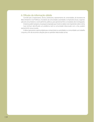 6. Difusão da informação obtida
         Convide pais e responsáveis, alunos, professores, representante de universidades, da Secretaria de
      Meio Ambiente e da Prefeitura, moradores da comunidade, autoridades e empresários locais, organiza-
      ções de consumidores e, eventualmente, políticos, para apresentar-lhes os resultados das investigações.
         Os alunos podem preparar uma pequena exposição que mostre os dados mais importantes sobre o tema.
         Caso tenham identificado um problema real na comunidade relacionado com o lixo, podem
      apresentá-lo nessa ocasião.
         A idéia é aproveitar a oportunidade para comprometer as autoridades e a comunidade num trabalho
      conjunto, a fim de encontrar soluções para as questões relacionadas ao lixo.




134
 