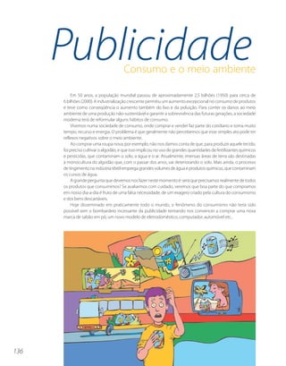 Publicidade                      Consumo e o meio ambiente

          Em 50 anos, a população mundial passou de aproximadamente 2,5 bilhões (1950) para cerca de
      6 bilhões (2000). A industrialização crescente permitiu um aumento excepcional no consumo de produtos
      e teve como conseqüência o aumento também do lixo e da poluição. Para conter os danos ao meio
      ambiente de uma produção não-sustentável e garantir a sobrevivência das futuras gerações, a sociedade
      moderna terá de reformular alguns hábitos de consumo.
          Vivemos numa sociedade de consumo, onde comprar e vender faz parte do cotidiano e toma muito
      tempo, recurso e energia. O problema é que geralmente não percebemos que esse simples ato pode ter
      reflexos negativos sobre o meio ambiente.
          Ao comprar uma roupa nova, por exemplo, não nos damos conta de que, para produzir aquele tecido,
      foi preciso cultivar o algodão, e que isso implicou no uso de grandes quantidades de fertilizantes químicos
      e pesticidas, que contaminam o solo, a água e o ar. Atualmente, imensas áreas de terra são destinadas
      à monocultura do algodão que, com o passar dos anos, vai deteriorando o solo. Mais ainda, o processo
      de tingimento na indústria têxtil emprega grandes volumes de água e produtos químicos, que contaminam
      os cursos de água.
          A grande pergunta que devemos nos fazer neste momento é: será que precisamos realmente de todos
      os produtos que consumimos? Se avaliarmos com cuidado, veremos que boa parte do que compramos
      em nosso dia-a-dia é fruto de uma falsa necessidade, de um exagero criado pela cultura do consumismo
      e dos bens descartáveis.
          Hoje disseminado em praticamente todo o mundo, o fenômeno do consumismo não teria sido
      possível sem o bombardeio incessante da publicidade tentando nos convencer a comprar uma nova
      marca de sabão em pó, um novo modelo de eletrodoméstico, computador, automóvel etc..




136
 
