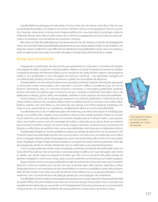 A publicidade nos persegue em toda parte, e muitas vezes não nos damos conta disso. Está nas ruas,
nas fachadas dos prédios, nos ônibus e nas vitrines. Também chama a nossa atenção em bancos, escritó-
rios, hospitais, restaurantes, cinema e outros lugares públicos. Em casa, basta abrir o jornal, ligar o rádio ou
a televisão. Muitas vezes, ela vem pelo correio: são as ofertas e propagandas que nos enviam os supermer-
cados e as empresas, recomendando seus produtos e serviços.
    Mas existe um tipo de publicidade que nos atinge, fazendo de nós mesmos os veículos de divulgação da
marca. Sem perceber, fazemos publicidade gratuitamente ao usar roupas, sapatos, bolsas e outros objetos com
etiquetas visíveis. É realmente muito difícil não ser afetado por essa publicidade massiva, que se incorporou a
todos os aspectos de nossa vida e nos emite mensagens o tempo todo, de forma direta ou velada.

Armas que convencem
    Propaganda e publicidade são dois termos que geralmente se confundem. A primeira diz respeito
à divulgação de idéias, e pode ter conteúdo político, religioso ou social. Em geral visa orientar os cidadãos
a respeito de questões de interesse público, como campanhas de saúde, trânsito, higiene e até programas
políticos. Já a publicidade é uma mensagem de interesse comercial – visa apresentar vantagens de
um determinado produto de forma a convencer o público da necessidade de adquiri-lo.
    A publicidade é um meio eficiente para tornar o produto conhecido e prestar informações para ajudar
o consumidor a fazer uma escolha e até a aprender a consumir melhor. O problema é que, em vez de
fornecer informações para um consumo racional e consciente, as mensagens publicitárias exploram
pontos vulneráveis do público para convencê-lo de que o produto é realmente necessário. Assim, ela
apela para os desejos, gostos, idéias, necessidades, vaidades e outros aspectos da nossa personalidade.
    Você já reparou como são as pessoas que aparecem nos anúncios publicitários? Geralmente são de
classe média ou alta, bonitas, saudáveis, felizes e bem-sucedidas. Nunca nos mostram uma mulher traba-
lhadora, sozinha, com cinco filhos ou uma dona de casa vivendo num bairro marginal. A pobreza, com
todas as suas características, é um problema completamente alheio ao mundo da publicidade.
    A publicidade é fruto de um elaborado plano de marketing, que utiliza vários tipos de estratégia para
atingir o seu público-alvo, aquele a que o produto se destina. Para vender produtos higiênicos, cosmé-
                                                                                                                   Uma calça jeans requer
ticos e alimentos, por exemplo, elaboram-se anúncios dirigidos para as mulheres. Neles, o que aparece
                                                                                                                   de 10 a 20 metros
não é uma mulher comum, mas um estereótipo de mulher, criado pela nossa cultura. Assim, as mulheres                quadrados de cultivo
que anunciam cosméticos devem ser jovens, belas, magras e atraentes. Já para anunciar um produto de                de algodão
limpeza, a mulher deve ser perfeita e estar numa casa esplêndida e mais limpa que um laboratório clínico.
    A publicidade dirigida ao homem geralmente explora seu desejo de obter êxito e de ser atraente e viril.
O homem típico da publicidade é bonito, tem conta no banco, um bom carro, uma bela casa, uma mulher
bonita e fala pelo telefone celular. Na propaganda, quase tudo é permitido, pelo menos em muitos países
onde a legislação é frágil. Freqüentemente explora-se a imagem da mulher seminua para fazer todo tipo
de propaganda, desde um simples refrigerante até um sofisticado e caro automóvel esportivo.
    Como no jogo publicitário existe muita competição comercial, as empresas de publicidade vivem em
busca de formas cada vez mais sensacionais e novas para atingir o público com suas mensagens. São muitos
os apelos: vão desde colecionar pequenos brindes que vêm com os produtos até juntar tampas de
garrafas, embalagens, entre outras coisas, para concorrer a prêmios ou trocá-los por um objeto qualquer.
    Quase sempre o anúncio ou peça publicitária se vale da síndrome do “todos têm e por isso eu também
devo ter” e procura mantê-la viva. Isso faz com que as pessoas ajam pelo impulso, seguindo a ordem
ditada pelo anúncio, sem questionar as reais necessidades ou mesmo a qualidade ou preço dos produtos.
Além de fazer mal ao nosso bolso, essa atitude, dentre outros efeitos nocivos, acaba por prejudicar o meio
ambiente, com o acúmulo de lixo e de poluição gerado por uma produção não sustentável.
    A publicidade também explora a preocupação das pessoas com a saúde. Segundo a Organização Mundial
da Saúde (OMS), a lista de remédios essenciais não inclui mais do que 250 produtos, mas o mercado está
saturado de itens oferecidos ao consumidor como “indispensáveis”. Com isso, promoveu-se o uso irracional de
medicamentos, um verdadeiro problema de saúde pública em muitos países da América Latina.

                                                                                                                                  137
 