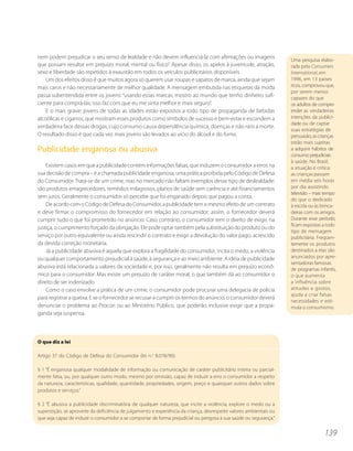 nem podem prejudicar o seu senso de lealdade e não devem influenciá-la com afirmações ou imagens                     Uma pesquisa elabo-
que possam resultar em prejuízo moral, mental ou físico”. Apesar disso, os apelos à juventude, atração,              rada pela Consumers
sexo e liberdade são repetidos à exaustão em todos os veículos publicitários disponíveis.                            International, em
    Um dos efeitos disso é que muitos agora só querem usar roupas e sapatos de marca, ainda que sejam                1996, em 13 países
mais caros e não necessariamente de melhor qualidade. A mensagem embutida nas etiquetas da moda                      ricos, comprovou que,
                                                                                                                     por serem menos
passa subentendida entre os jovens: “usando essas marcas, mostro ao mundo que tenho dinheiro sufi-                   capazes do que
ciente para comprá-las; isso faz com que eu me sinta melhor e mais seguro”.                                          os adultos de compre-
    E o mais grave: jovens de todas as idades estão expostos a todo tipo de propaganda de bebidas                    ender as verdadeiras
alcoólicas e cigarros, que mostram esses produtos como símbolos de sucesso e bem-estar e escondem a                  intenções da publici-
                                                                                                                     dade ou de captar
verdadeira face dessas drogas, cujo consumo causa dependência química, doenças e não raro a morte.
                                                                                                                     suas estratégias de
O resultado disso é que cada vez mais jovens são levados ao vício do álcool e do fumo.                               persuasão, as crianças
                                                                                                                     estão mais sujeitas
Publicidade enganosa ou abusiva                                                                                      a adquirir hábitos de
                                                                                                                     consumo prejudiciais
                                                                                                                     à saúde. No Brasil,
    Existem casos em que a publicidade contém informações falsas, que induzem o consumidor a erros na                a situação é crítica:
sua decisão de compra – é a chamada publicidade enganosa, uma prática proibida pelo Código de Defesa                 as crianças passam
do Consumidor. Trata-se de um crime, mas no mercado não faltam exemplos desse tipo de deslealdade:                   em média seis horas
são produtos emagrecedores, remédios milagrosos, planos de saúde sem carência e até financiamentos                   por dia assistindo
                                                                                                                     televisão – mais tempo
sem juros. Geralmente o consumidor só percebe que foi enganado depois que pagou a conta.
                                                                                                                     do que o dedicado
    De acordo com o Código de Defesa do Consumidor, a publicidade tem o mesmo efeito de um contrato                  à escola ou às brinca-
e deve firmar o compromisso do fornecedor em relação ao consumidor: assim, o fornecedor deverá                       deiras com os amigos.
cumprir tudo o que foi prometido no anúncio. Caso contrário, o consumidor tem o direito de exigir, na                Durante esse período,
                                                                                                                     ficam expostas a todo
justiça, o cumprimento forçado da obrigação. Ele pode optar também pela substituição do produto ou do
                                                                                                                     tipo de mensagem
serviço por outro equivalente ou ainda rescindir o contrato e exigir a devolução do valor pago, acrescido            publicitária. Freqüen-
da devida correção monetária.                                                                                        temente os produtos
    Já a publicidade abusiva é aquela que explora a fragilidade do consumidor, incita o medo, a violência            destinados a elas são
ou qualquer comportamento prejudicial à saúde, à segurança e ao meio ambiente. A idéia de publicidade                anunciados por apre-
                                                                                                                     sentadoras famosas
abusiva está relacionada a valores da sociedade e, por isso, geralmente não resulta em prejuízo econô-               de programas infantis,
mico para o consumidor. Mas existe um prejuízo de caráter moral, o que também dá ao consumidor o                     o que aumenta
direito de ser indenizado.                                                                                           a influência sobre
    Como o caso envolve a prática de um crime, o consumidor pode procurar uma delegacia de polícia                   atitudes e gostos,
                                                                                                                     ajuda a criar falsas
para registrar a queixa. E se o fornecedor se recusar a cumprir os termos do anúncio, o consumidor deverá
                                                                                                                     necessidades e esti-
denunciar o problema ao Procon ou ao Ministério Público, que poderão inclusive exigir que a propa-                   mula o consumismo.
ganda seja suspensa.



O que diz a lei

Artigo 37 do Código de Defesa do Consumidor (lei n.o 8.078/90):

§ 1 “É enganosa qualquer modalidade de informação ou comunicação de caráter publicitário inteira ou parcial-
mente falsa, ou, por qualquer outro modo, mesmo por omissão, capaz de induzir a erro o consumidor a respeito
da natureza, características, qualidade, quantidade, propriedades, origem, preço e quaisquer outros dados sobre
produtos e serviços.”

§ 2 “É abusiva a publicidade discriminatória de qualquer natureza, que incite a violência, explore o medo ou a
superstição, se aproveite da deficiência de julgamento e experiência da criança, desrespeite valores ambientais ou
que seja capaz de induzir o consumidor a se comportar de forma prejudicial ou perigosa à sua saúde ou segurança.”


                                                                                                                                     139
 