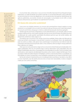 O consumidor deve, ainda, levar o caso ao Conar (Conselho Nacional de Auto-Regulamentação
No caso de publi-
cidade enganosa,           Publicitária), um órgão fiscalizador que poderá suspender ou recomendar alterações à peça publicitária.
segundo o CDC,             As denúncias feitas ao Conar são julgadas por uma comissão de ética formada por representantes das
o consumidor poderá        agências publicitárias, anunciantes, veículos de comunicação e consumidores. Só em 2001, o Conar
escolher entre as          instaurou 264 processos, que resultaram na suspensão de 97 anúncios.
seguintes alternativas:
1. Exigir o cumpri-
   mento forçado           Em busca do consumo sustentável
   da obrigação,
   de acordo com               Como vimos nos módulos anteriores, um consumo não sustentável tem impacto negativo no meio
   o conteúdo              ambiente e na sociedade como um todo. Esse estilo de vida que fomenta uma “cultura descartável”,
   da publicidade;
                           um consumo sem limites, ameaça por si mesmo a sobrevivência da atual e das futuras gerações.
2. Aceitar outro
   produto ou serviço          Na fabricação de automóveis, refrigeradores e outros eletrodomésticos, por exemplo, utiliza-se muita
   equivalente;            energia e matérias-primas, como metais e petróleo, que são recursos não renováveis. No próprio processo
3. Rescindir o contrato,   de elaboração são usadas grandes quantidades de produtos químicos que, não sendo tratados, vão
   com direito à devo-     diretamente contaminar o solo, a água e o ar.
   lução do valor pago,        Os produtos que consumimos nem sempre são de boa qualidade. Muitos deles são fabricados de
   acrescido de
                           modo que tenham curta duração e não permitam consertos ou reutilização. Assim, vão rapidamente
   correção monetária.
                           parar nos aterros ou lixões, onde geram mais contaminação. Se mantivermos esse estilo de vida não
                           sustentável, exercendo excessiva pressão sobre o meio ambiente, dentro de algum tempo poderemos
                           levar o planeta a um colapso.
                               Antes que isso ocorra, precisamos reagir contra o consumismo desenfreado preconizado pelas men-
                           sagens publicitárias. Para isso, em primeiro lugar, é preciso desenvolver nossa capacidade crítica em
                           relação à publicidade, para evitar a manipulação da nossa liberdade de escolha. É preciso também estar
                           atento para os vários aspectos da elaboração do produto, antes, durante e depois da fabricação. Temos
                           que adotar o hábito de avaliar etiquetas e embalagens, verificar a natureza do produto, sua qualidade, sua
                           real utilidade, se o preço corresponde ou não à qualidade e qual pode ser seu impacto ambiental e social.
                               Na hora de comprar, é importante levar em consideração todos esses fatores, mas talvez o mais difícil,
                           e o mais importante, seja não perder jamais de vista as nossas reais necessidades, e evitar os exageros
                           criados por uma cultura consumista.




140
 