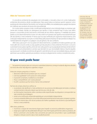 Além do “consumo verde”                                                                                      Uma boa dica de
                                                                                                             consumo sustentável
    A consciência ambiental da população tem estimulado o mercado a levar em conta implicações               é aproveitar ao máximo
ambientais dos produtos desde sua elaboração. Hoje, quase todas as empresas querem aparecer como             o que compramos.
protetoras do meio ambiente. No entanto, nem sempre isso reflete uma verdadeira preocupação da empresa       Escolha produtos com
                                                                                                             embalagens simples
em melhorar seus produtos do ponto de vista ambiental.                                                       ou que possam ser
    Em muitos países europeus onde a certificação ambiental já é uma instituição legal, as empresas real-    reutilizadas ou reci-
mente têm mudado. Vender um detergente que danifica o meio ambiente hoje é muito mais difícil,               cladas. Na hora de ir
porque o consumidor já está consciente e informado de seus efeitos negativos. A realidade dos países         às compras, que tal
pobres ou em desenvolvimento é outra. Um selo verde num produto não significa necessariamente que            levar aquelas antigas
                                                                                                             sacolas de feira para
ele não danifica o meio ambiente. A menos que isso seja certificado por organismo responsável ou uma
                                                                                                             carregar as compras?
instituição independente, inscrições no rótulo feitas pela própria empresa, do tipo “produto ecológico” ou
“ambientalmente amigável”, ou qualquer coisa do gênero, não são confiáveis.
    Além disso, para quem vive nos países em desenvolvimento, o problema envolve questões que vão
muito além do consumo verde, ou seja, aquele que não prejudica o meio ambiente. Promover o consumo
sustentável nesses países significa, antes de mais nada, garantir que as populações de baixa renda tenham
acesso ao consumo de produtos e serviços que atendam às suas necessidades básicas. Quanto àqueles
que já possuem condições econômicas de garantir o atendimento de suas necessidades básicas, precisam
aprimorar suas escolhas, optando por produtos e serviços ecologicamente corretos e socialmente justos.



O que você pode fazer
   Se quisermos avançar para um consumo sustentável, devemos começar mudando algumas atitudes
no nosso dia-a-dia. Veja algumas sugestões a seguir:

Antes de comprar, pergunte a si mesmo:
   • Necessito realmente do produto que vou comprar?
   • É de boa qualidade? Como posso ter certeza disso?
   • É possível consertá-lo, reutilizá-lo ou reciclá-lo?
   • Posso compartilhá-lo com outras pessoas?
   • Escolhi o produto que faz menos mal ao meio ambiente?

Na hora da compra, devemos verificar se:
   • os produtos não danificam o meio ambiente em seu processo de elaboração (emissões e resíduos
     contaminantes) e descarte, depois que termina seu ciclo de vida.
   • as informações importantes sobre o produto estão especificadas nas etiquetas e correspondem ao
     real conteúdo da embalagem.
   • existe uma certificação ambiental expedida por uma entidade independente.
   • o serviço estatal de defesa do consumidor efetua permanentemente testes para comparar os produ-
     tos de um mesmo tipo, a fim de ter produtos de melhor qualidade, mais duráveis e que danifiquem
     menos o meio ambiente.

Além disso, podemos:
   • incentivar a criação de instrumentos legais para impedir os anúncios publicitários enganosos;
   • exigir que as agências de publicidade ofereçam mais informações pertinentes sobre os produtos, de
     forma a promover uma escolha mais consciente por parte do consumidor e que a publicidade
     dirigida a crianças e jovens seja a mais saudável possível.

                                                                                                                             141
 