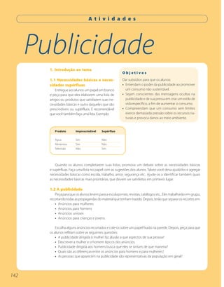 A t i v i d a d e s




      Publicidade
        1. Introdução ao tema
                                                            Objetivos
        1.1 Necessidades básicas e neces-                   Dar subsídios para que os alunos:
        sidades supérfluas                                  • Entendam o poder da publicidade ao promover
            Entregue aos alunos um papel em branco            um consumo não sustentável.
        e peça para que eles elaborem uma lista de          • Sejam conscientes das mensagens ocultas na
        artigos ou produtos que satisfazem suas ne-           publicidade e de sua pressa em criar um estilo de
        cessidades básicas e outra daqueles que são           vida específico, a fim de aumentar o consumo.
        prescindíveis ou supérfluos. É recomendável         • Compreendam que um consumo sem limites
        que você também faça uma lista. Exemplo:              exerce demasiada pressão sobre os recursos na-
                                                              turais e provoca danos ao meio ambiente.


           Produto        Imprescindível     Supérfluo

           Água           Sim                Não
           Alimentos      Sim                Não
           Televisão      Não                Sim




            Quando os alunos completarem suas listas, promova um debate sobre as necessidades básicas
        e supérfluas. Faça uma lista no papel com as sugestões dos alunos. Talvez você deva ajudá-los e agregar
        necessidades básicas como escola, trabalho, amor, segurança etc.. Ajude-os a identificar também quais
        as necessidades básicas mais prioritárias, que devem ser satisfeitas em primeiro lugar.

        1.2 A publicidade
           Peça para que os alunos levem para a escola jornais, revistas, catálogos etc.. Eles trabalharão em grupo,
        recortando todas as propagandas do material que tenham trazido. Depois, terão que separar os recortes em:
           • Anúncios para mulheres
           • Anúncios para homens
           • Anúncios unissex
           • Anúncios para crianças e jovens

            Escolha alguns anúncios recortados e cole-os sobre um papel fixado na parede. Depois, peça para que
        os alunos reflitam sobre as seguintes questões:
            • A publicidade dirigida à mulher faz alusão a que aspectos de sua pessoa?
            • Descrever a mulher e o homem típicos dos anúncios.
            • Publicidade dirigida aos homens busca que eles se sintam de que maneira?
            • Quais são as diferenças entre os anúncios para homens e para mulheres?
            • As pessoas que aparecem na publicidade são representativas da população em geral?




142
 