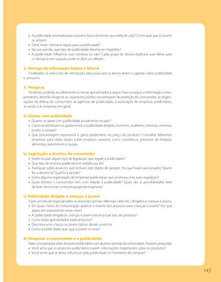 • A publicidade orientada para os jovens busca fomentar que estilo de vida? Como quer que os jovens
     se sintam?
   • Deve haver normas e regras para a publicidade?
   • Na sua opinião, que tipo de publicidade deveria ser impedido?
   • A publicidade influencia suas compras ou não? Cada grupo de alunos explicará suas idéias para
     os demais e, em seguida, pode-se abrir um debate.

2. Entrega de informação básica e leitura
   Finalizados os exercícios de introdução, peça para que os alunos leiam o capítulo sobre publicidade
e consumo.

3. Pesquisa
    Os alunos poderão escolher entre os temas apresentados a seguir. Para conseguir a informação corres-
pondente, deverão dirigir-se ao organismo público encarregado da proteção do consumidor, às organi-
zações de defesa do consumidor, às agências de publicidade, à associação de empresas publicitárias,
se existir, e às empresas em geral.

a) Gastos com publicidade
   • Quanto se gasta com publicidade anualmente no país?
   • Como se distribuem os gastos entre a publicidade dirigida a homens, mulheres, meninos, meninas,
     jovens e unissex?
   • Que porcentagem representa o gasto publicitário no preço do produto? Consultar diferentes
     empresas para obter dados sobre produtos variados, como cosméticos, produtos de limpeza,
     alimentos, automóveis e roupas.

b) Legislação e direitos do consumidor
   • Existe no país algum tipo de legislação que regule a publicidade?
   • Que tipo de anúncio publicitário é vedado por lei?
   • Averiguar sobre anúncios que tenham sido objeto de sanções. Por que foram sancionados? Quem
     fez a denúncia? Qual foi a sanção?
   • Existe alguma organização de empresas publicitárias que promova uma auto-regulação?
   • Quais direitos o consumidor tem com relação à publicidade? Quais são as possibilidades reais
     de fazer denúncias contra propaganda enganosa?

c) Publicidade dirigida a crianças e jovens
   Fazer um estudo especial sobre os anúncios (jornais, televisão, rádio etc.) dirigidos a crianças e jovens.
   • Em quais meios de comunicação aparece a maioria dos anúncios para crianças e jovens? Por que
     aparecem exatamente nesse meio?
   • A publicidade dirigida às crianças e jovens anuncia que tipo de produtos?
   • Como estão apresentados esses anúncios?
   • Descreva uma criança ou jovem típicos desses anúncios.
   • Como a publicidade quer que o jovem se sinta?

d) Pesquisa: a comunidade e a publicidade
   Fazer uma pesquisa sobre anúncios publicitários com alunos e pessoas da comunidade. Possíveis perguntas:
   • Você acha que os anúncios publicitários trazem informações importantes sobre os produtos?
   • Você sente que se deixa influenciar pela publicidade no momento de comprar?




                                                                                                                143
 