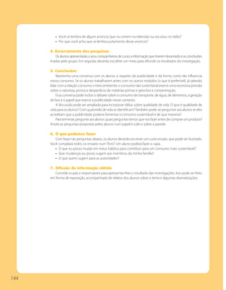• Você se lembra de algum anúncio que viu ontem na televisão ou escutou no rádio?
         • Por que você acha que se lembra justamente desse anúncio?

      4. Encerramento das pesquisas
          Os alunos apresentarão a seus companheiros de curso a informação que tiverem levantado e as conclusões
      tiradas pelo grupo. Em seguida, deverão escolher um meio para difundir os resultados da investigação.

      5. Conclusões
          Mantenha uma conversa com os alunos a respeito da publicidade e da forma como ela influencia
      nosso consumo. Se os alunos trabalharam antes com os outros módulos (o que é preferível), já saberão
      lidar com a relação consumo x meio ambiente: o consumo não sustentável exerce uma excessiva pressão
      sobre a natureza, provoca desperdício de matérias-primas e gera lixo e contaminação.
          Essa conversa pode incluir o debate sobre o consumo de transporte, de água, de alimentos, a geração
      de lixo e o papel que exerce a publicidade nesse contexto.
          A discussão pode ser ampliada para incorporar idéias sobre qualidade de vida. O que é qualidade de
      vida para os alunos? Com qual estilo de vida se identificam? Também pode-se perguntar aos alunos se eles
      acreditam que a publicidade poderia fomentar o consumo sustentável e de que maneira?
          Para terminar, pergunte aos alunos: quais perguntas temos que nos fazer antes de comprar um produto?
      Anote as perguntas propostas pelos alunos num papel e cole-o sobre a parede.

      6. O que podemos fazer
         Com base nas perguntas abaixo, os alunos deverão escrever um curto ensaio, que pode ser ilustrado.
      Você compilará todos os ensaios num “livro”. Um aluno poderá fazer a capa.
         • O que eu posso mudar em meus hábitos para contribuir para um consumo mais sustentável?
         • Que mudanças eu posso sugerir aos membros da minha família?
         • O que quero sugerir para as autoridades?

      7. Difusão da informação obtida
         Convide os pais e responsáveis para apresentar-lhes o resultado das investigações. Isso pode ser feito
      em forma de exposição, acompanhada de relatos dos alunos sobre o tema e algumas dramatizações.




144
 
