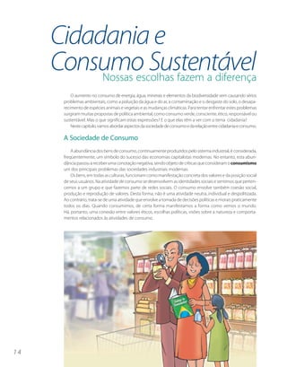 Cidadania e
     Consumo Sustentável
          Nossas escolhas fazem a diferença
           O aumento no consumo de energia, água, minerais e elementos da biodiversidade vem causando sérios
       problemas ambientais, como a poluição da água e do ar, a contaminação e o desgaste do solo, o desapa-
       recimento de espécies animais e vegetais e as mudanças climáticas. Para tentar enfrentar estes problemas
       surgiram muitas propostas de política ambiental, como consumo verde, consciente, ético, responsável ou
       sustentável. Mas o que significam estas expressões? E o que elas têm a ver com o tema cidadania?
           Neste capítulo, vamos abordar aspectos da sociedade de consumo e da relação entre cidadania e consumo.

       A Sociedade de Consumo
           A abundância dos bens de consumo, continuamente produzidos pelo sistema industrial, é considerada,
       freqüentemente, um símbolo do sucesso das economias capitalistas modernas. No entanto, esta abun-
       dância passou a receber uma conotação negativa, sendo objeto de críticas que consideram o consumismo
       um dos principais problemas das sociedades industriais modernas.
           Os bens, em todas as culturas, funcionam como manifestação concreta dos valores e da posição social
       de seus usuários. Na atividade de consumo se desenvolvem as identidades sociais e sentimos que perten-
       cemos a um grupo e que fazemos parte de redes sociais. O consumo envolve também coesão social,
       produção e reprodução de valores. Desta forma, não é uma atividade neutra, individual e despolitizada.
       Ao contrário, trata-se de uma atividade que envolve a tomada de decisões políticas e morais praticamente
       todos os dias. Quando consumimos, de certa forma manifestamos a forma como vemos o mundo.
       Há, portanto, uma conexão entre valores éticos, escolhas políticas, visões sobre a natureza e comporta-
       mentos relacionados às atividades de consumo.




14
 