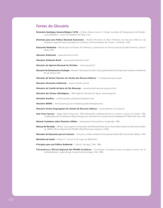 Fontes do Glossário
      Dicionário Geológico-Geomorfológico (1978) – Antônio Teixeira Guerra. 5ª Edição; Secretaria de Planejamento da Presidên-
              cia da República – Fund. Inst. Brasileiro de Geog. e Est.

      Diretrizes para uma Política Nacional: Ecoturismo. – Brasília: Ministério do Meio Ambiente, dos Recursos Hídricos e da
              Amazônia Legal, Ministério da Indústria e Comércio, Instituto Brasileiro de Turismo – Embratur, 1994.

      Educación Ambiental – Módulo para Formación de Profesores y Supervisores en Servicio para las Escuelas Primarias, Unesco/
             Orelac,1987.

      Glossário Ambiental – www.wconsult.com.br

      Glossário Ambiente Brasil – www.ambientebrasil.com.br/

      Glossário da Agencia Nacional do Petróleo – www.anp.gov.br/

      Glossário de Saneamento e Ecologia – Benjamin de Araújo Carvalho. Associação Brasileira de Engenharia Sanitária e Ambiental,
              Rio de Janeiro,1981.

      Glossário de Termos Técnicos em Gestão dos Recurso Hídricos.– 2ª edição.www.agua.org.br

      Glossário Dicionário Ambiental – www.ecolnews.com.br

      Glossário do Comitê da Bacia do Rio Maracujá – www.baciadomaracuja.hpg.ig.com.br/

      Glossário dos Termos Hidrológicos – ANA (Agência Nacional de Água): www.ana.gov.br

      Glossário Ecosfera – ecosfera.publico.pt/glossario/glossario.asp

      Glossário IBAMA – www2.ibama.gov.br/unidades/guiadechefe/glossario/

      Glossário Termos Empregados Em Gestão De Recursos Hídricos – www.seplantec-srh.se.gov.br

      Inter Press Service – Olade; World Resources, 1994-5;Desarrollo y Medioambiente en América Latina e El Caribe”, 1990;
              J. Goldenberg and TB. Johansson Editors.“Energy as an Instrument for Socioeconomic Development”, PNUD, New York, 1995.

      Manual Ciudadano sobre Desechos Sólidos – Greenpeace-Centroamérica, Guatemala, 1998.

      Manual de Reciclaje – Alfonso Val, programa Universitario de Medioambiente de la Universidad Autónoma Nacional de Méxi-
             co, UNAM, Oficina Regional del PNUMA, World Recources Institute y CEPAL.

      Manuales de Educación para el Consumo – Consumo y medio ambiente, Procuraduria Federal del Consumidor, México, 1999.

      Ministério da Saúde – Portaria n.° 518, de 25 de março de 2004-09-01

      Principios para una Política Ambiental – Conicyt, Santiago, Chile, 1988.

      Tierramérica y Oficina Regional del PNUMA Ecolíderes – Estrategias innovadoras para contagiar el amor por el
             medioambiente, Cuerpo de paz, Casa de la Paz, Santiago, Chile, 1998.




150
 
