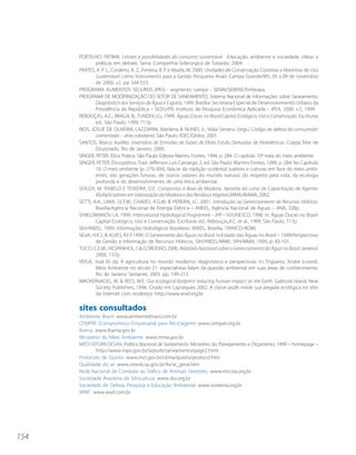 PORTILHO, FÁTIMA. Limites e possibilidades do consumo sustentável. Educação, ambiente e sociedade: idéias e
              práticas em debate. Serra: Companhia Siderúrgica de Tubarão, 2004.
      PRATES, A. P. L., Cordeiro, A. Z., Ferreira, B. P. e Maida, M. 2000. Unidades de Conservação Costeiras e Marinhas de Uso
              Sustentável como Instrumento para a Gestão Pesqueira Anais. Campo Grande/MS, 05 a 09 de novembro
              de 2000. v2. pp 544-553.
      PROGRAMA ALIMENTOS SEGUROS (PAS) - segmento campo - SENAI/SEBRAE/Embrapa.
      PROGRAMA DE MODERNIZAÇÃO DO SETOR DE SANEAMENTO, Sistema Nacional de Informações sobre Saneamento.
              Diagnóstico dos Serviços de Água e Esgotos, 1999. Brasília: Secretaria Especial de Desenvolvimento Urbano da
              Presidência da República – SEDU/PR; Instituto de Pesquisa Econômica Aplicada – IPEA, 2000. v.5, 1999.
      REBOUÇAS, A.C.; BRAGA, B.; TUNDISI,J.G., 1999. Águas Doces no Brasil:Capital Ecológico, Uso e Conservação. Escrituras
              ed., São Paulo, 1999, 717p.
      RIOS, JOSUÉ DE OLIVEIRA; LAZZARINI, Marilena & NUNES Jr., Vidal Serrano (orgs.) Código de defesa do consumidor
              comentado – série cidadania. São Paulo, IDEC/Globo, 2001.
      SANTOS, Marco Aurélio. Inventário de Emissões de Gases de Efeito Estufa Derivadas de Hidrelétricas. Coppe,Tese de
              Doutorado. Rio de Janeiro, 2000.
      SINGER, PETER. Ética Prática. São Paulo: Editora Martins Fontes, 1994, p. 284. O capítulo 10º trata do meio ambiente.
      SINGER, PETER. Ética prática. Trad. Jefferson Luís Camargo. 2. ed. São Paulo: Martins Fontes, 1999. p. 284. No Capítulo
              10, O meio ambiente (p. 279-304), fala-se da tradição ocidental (valores e culturas em face do meio ambi-
              ente), das gerações futuras, de outros valores do mundo natural, do respeito pela vida, da ecologia
              profunda e do desenvolvimento de uma ética ambiental.
      SOUZA, M. RABELO E TEIXEIRA, D.E. Compostos à Base de Madeira. Apostila do curso de Capacitação de Agentes
              Multiplicadores em Valorização da Madeira e dos Resíduos Vegetais,MMA/IBAMA, 2002.
      SETTI, A.A.; LIMA, J.E.F.W.; CHAVES, A.G.M. & PEREIRA, I.C. 2001. Introdução ao Gerenciamento de Recursos Hídricos.
              Brasília:Agência Nacional de Energia Elétrica – ANEEL; Agência Nacional de Águas – ANA, 328p.
      SHIKLOMANOV, I.A. 1999. International Hydrological Programme – IHP – IV/UNESCO, 1998. In: Águas Doces no Brasil:
              Capital Ecológico, Uso e Conservação. Escrituras ed., Rebouças,A.C. et al., 1999, São Paulo, 717p.
      SIH/ANEEL. 1999. Informações Hidrológicas Brasileiras. ANEEL, Brasília, 1999(CD-ROM).
      SILVA, H.K.S. & ALVES, R.F.F.1999. O Saneamento das Águas no Brasil. In:Estado das Águas no Brasil – 1999:Perspectivas
              de Gestão e Informação de Recursos Hídricos, SIH/ANEEL/MME; SRH/MMA, 1999, p. 83-101.
      TUCCI, C.E.M.; HESPANHOL, I. & CORDEIRO, 2000. Relatório Nacional sobre o Gerenciamento da Água no Brasil. Janeiro/
              2000, 137p.
      VEIGA, José Eli da. A agricultura no mundo moderno: diagnóstico e perspectivas. In: Trigueiro, André (coord).
              Meio Ambiente no século 21- especialistas falam da questão ambiental em suas áreas de conhecimento.
              Rio de Janeiro: Sextante, 2003. pp. 199-213.
      WACKERNAGEL, M. & REES, W.E. Our ecological footprint: reducing human impact on the Earth. Gabriola Island, New
              Society Publishers, 1996. Citado em Layrargues 2002. A classe pode medir sua pegada ecológica no sítio
              da Internet com endereço http://www.wwf.org.br.

      sites consultados
      Ambiente Brasil: www.ambientebrasil.com.br
      CEMPRE (Compromisso Empresarial para Reciclagem): www.cempre.org.br
      Ibama: www.ibama.gov.br
      Ministério do Meio Ambiente: www.mma.gov.br
      MPO-SEPURB-DESAN. Política Nacional de Saneamento. Ministério do Planejamento e Orçamento, 1999 – homepage –
              http://www.mpo.gov.br/sepurb/saneamento/page2.html
      Protocolo de Quioto: www.mct.gov.br/clima/quioto/protocol.htm
      Qualidade do ar: www.cetesb.sp.gov.br/Ar/ar_geral.htm
      Rede Nacional de Combate ao Tráfico de Animais Silvestres: www.renctas.org.br
      Sociedade Brasileira de Silvicultura: www.sbs.org.br
      Sociedade de Defesa, Pesquisa e Educação Ambiental: www.vivaterra.org.br
      WWF: www.wwf.com.br




154
 