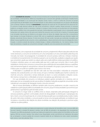 O termo sociedade de consumo é uma das inúmeras tentativas de compreensão das mudanças que vêm ocorrendo
nas sociedades contemporâneas. Refere-se à importância que o consumo tem ganhado na formação e fortalecimento
das nossas identidades e na construção das relações sociais. Assim, o nível e o estilo de consumo se tornam
a principal fonte de identidade cultural, de participação na vida coletiva, de aceitação em um grupo e de distinção
com os demais. Podemos chamar de consumismo a expansão da cultura do “ter” em detrimento da cultura do “ser”.
O consumo invade diversas esferas da vida social, econômica, cultural e política. Neste processo, os serviços
públicos, as relações sociais, a natureza, o tempo e o próprio corpo humano se transformam em mercadorias.
Até mesmo a política virou uma questão de mercado, comercializando a participação cívica e misturando valores
comerciais com valores cívicos. Isto seria uma “vitória” do consumo como um fim em si mesmo. O consumo passa
a ser encarado, mais do que um direito ou um prazer, como um dever do cidadão. Seja como for, o consumismo,
que emergiu na Europa Ocidental no século XVIII, vem se espalhando rapidamente para distintas regiões do
planeta, assumindo formas diversas. O início do século XXI está sendo marcado por profundas inovações que
afetam nossas experiências de consumo, como a globalização, o desenvolvimento de novas tecnologias de comu-
nicação, o comércio através da internet, a biotecnologia, o debate ambientalista etc.. Ao mesmo tempo, novos
tipos de protestos e reações ao consumismo emergem, exigindo uma nova postura do consumidor.




    No entanto, com a expansão da sociedade de consumo, amplamente influenciada pelo estilo de vida
norte-americano, o consumo se transformou em uma compulsão e um vício, estimulados pelas forças do
mercado, da moda e da propaganda. A sociedade de consumo produz carências e desejos (materiais
e simbólicos) incessantemente. Os indivíduos passam a ser reconhecidos, avaliados e julgados por aquilo
que consomem, aquilo que vestem ou calçam, pelo carro e pelo telefone celular que exibem em público.
O próprio indivíduo passa a se auto-avaliar pelo que tem e pelo que consome. Mas é muito difícil
estabelecer o limite entre consumo e consumismo, pois a definição de necessidades básicas e supérfluas
está intimamente ligada às características culturais da sociedade e do grupo a que pertencemos. O que
é básico para uns pode ser supérfluo para outros e vice-versa.
    A felicidade e a qualidade de vida têm sido cada vez mais associadas e reduzidas às conquistas
materiais. Isto acaba levando a um ciclo vicioso, em que o indivíduo trabalha para manter e ostentar um
nível de consumo, reduzindo o tempo dedicado ao lazer e a outras atividades e relações sociais.
Até mesmo o tempo livre e a felicidade se tornam mercadorias que alimentam este ciclo.
    Em suas atividades de consumo, os indivíduos acabam agindo centrados em si mesmos, sem se
preocupar com as conseqüências de suas escolhas. O cidadão é reduzido ao papel de consumidor, sendo
cobrado por uma espécie de “obrigação moral e cívica de consumir”.
    Mas se nossas identidades se definem também pelo consumo, poderíamos vincular o exercício da
cidadania e a participação política às atividades de consumo, já que é nestas atividades que sentimos que
pertencemos e que fazemos parte de redes sociais.
    O consumo é o lugar onde os conflitos entre as classes, originados pela participação desigual na
estrutura produtiva, ganham continuidade, através da desigualdade na distribuição e apropriação dos
bens. Assim, consumir é participar de um cenário de disputas pelo que a sociedade produz e pelos modos
de usá-lo. Sob certas condições, o consumo pode se tornar uma transação politizada, na medida em que
incorpora a consciência das relações de classe envolvidas nas relações de produção e promove ações
coletivas na esfera pública.


20% da população mundial, que habita principalmente os países afluentes do hemisfério norte, consome 80% dos
recursos naturais e energia do planeta e produz mais de 80% da poluição e da degradação dos ecossistemas.
Enquanto isso, 80% da população mundial, que habita principalmente os países pobres do hemisfério sul, fica com
apenas 20% dos recursos naturais. Para reduzir essas disparidades sociais, permitindo aos habitantes dos países
do sul atingirem o mesmo padrão de consumo material médio de um habitante do norte, seriam necessários,
pelo menos, mais dois planetas Terra.

                                                                                                                      15
 