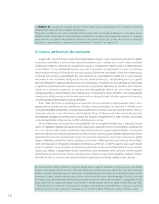 A AGENDA 21, documento assinado durante a Rio92, deixa clara a preocupação com o impacto ambiental
     de diferentes estilos de vida e padrões de consumo:
     “Enquanto a pobreza tem como resultado determinados tipos de pressão ambiental, as principais causas
     da deterioração ininterrupta do meio ambiente mundial são os padrões insustentáveis de consumo e produção,
     especialmente nos países industrializados. Motivo de séria preocupação, tais padrões de consumo e produção
     provocam o agravamento da pobreza e dos desequilíbrios”. (Capítulo 4 da Agenda 21)



     Impactos ambientais do consumo
         A partir do crescimento do movimento ambientalista, surgem novos argumentos contra os hábitos
     ostensivos, perdulários e consumistas, deixando evidente que o padrão de consumo das sociedades
     ocidentais modernas, além de ser socialmente injusto e moralmente indefensável, é ambientalmente
     insustentável. A crise ambiental mostrou que não é possível a incorporação de todos no universo
     de consumo em função da finitude dos recursos naturais. O ambiente natural está sofrendo uma exploração
     excessiva que ameaça a estabilidade dos seus sistemas de sustentação (exaustão de recursos naturais
     renováveis e não renováveis, desfiguração do solo, perda de florestas, poluição da água e do ar, perda
     de biodiversidade, mudanças climáticas etc.). Por outro lado, o resultado dessa exploração excessiva não
     é repartido eqüitativamente e apenas uma minoria da população planetária se beneficia desta riqueza.
     Assim, se o consumo ostensivo já indicava uma desigualdade dentro de uma mesma geração
     (intrageracional), o ambientalismo veio mostrar que o consumismo indica também uma desigualdade
     intergeracional, já que este estilo de vida ostentatório e desigual pode dificultar a garantia de serviços
     ambientais equivalentes para as futuras gerações.
         Estas duas dimensões, a exploração excessiva dos recursos naturais e a desigualdade inter e intra-
     geracional na distribuição dos benefícios oriundos dessa exploração, conduziram à reflexão sobre
     a insustentabilidade ambiental e social dos atuais padrões de consumo e seus pressupostos éticos. Torna-se
     necessário associar o reconhecimento das limitações físicas da Terra ao reconhecimento do princípio
     universal de eqüidade na distribuição e acesso aos recursos indispensáveis à vida humana, associando
     a insustentabilidade ambiental aos conflitos distributivos e sociais.
         Se considerarmos o princípio ético de igualdade inter e intrageracional,ou seja, o princípio de que
     todos os habitantes do planeta (das presentes e das futuras gerações) têm o mesmo direito a usufruir dos
     recursos naturais e dos serviços ambientais disponíveis,enquanto os países desenvolvidos continuarem
     promovendo uma distribuição desigual do uso dos recursos naturais, os países pobres poderão continuar
     reivindicando o mesmo nível elevado neste uso, tornando impossível a contenção do consumo global
     dentro de limites sustentáveis. Neste contexto, os riscos de conflitos por recursos naturais, fome, migra-
     ções internacionais e refugiados ecológicos tenderão a aumentar. Tal dilema aponta para a percepção
     ética de que todos os povos devem ter direitos proporcionais no acesso e utilização dos recursos naturais.
     Assim, para reduzir a disparidade social e econômica, seria necessário tanto um piso mínimo quanto
     um teto máximo de consumo. Porém, cada povo tem o direito e o dever de estabelecer padrões próprios
     de estilo de vida e consumo, não necessariamente copiando os estilos de vida de outras culturas.


     O norte-americano Sidney Quarrier se propôs a tabular toda a carga de materiais e energia que ele e sua família
     tinham usado desde o Dia da Terra, em 1970, até a Rio92 (sem contar os recursos adicionais, como bens e serviços
     públicos, estradas, hospitais, lojas etc.) para medir a totalidade de consumo típico de uma família de classe média
     americana. Sidney Quarrier concluiu que a forma como sua família viveu durante aqueles 20 anos é uma das
     principais causas dos problemas ambientais do mundo e um dos mais difíceis de solucionar. E se perguntou: a Terra
     pode sobreviver ao impacto de Sidney e sua família? A família Quarrier do futuro pode mudar? (Durning,1992).
     * O Dia da Terra foi criado em 1970 quando o Senador norte-americano Gaylord Nelson convocou o primeiro
     protesto nacional contra a poluição. É festejado em 22 de abril e desde 1990 outros países celebram a data.


16
 