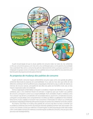 A partir da percepção de que os atuais padrões de consumo estão nas raízes da crise ambiental,
a crítica ao consumismo passou a ser vista como uma contribuição para a construção de uma sociedade
mais sustentável. Mas como o consumo faz parte do relacionamento entre as pessoas e promove a sua
integração nos grupos sociais, a mudança nos seus padrões torna-se muito difícil. Por isso, este tema vem
fazendo parte de programas de educação ambiental.

As propostas de mudança dos padrões de consumo
     A partir da Rio92 o tema do impacto ambiental do consumo surgiu como uma questão de política
ambiental relacionada às propostas de sustentabilidade. Ficou cada vez mais claro que estilos de vida
diferentes contribuem de forma diferente para a degradação ambiental. Ou seja, os estilos de vida de uso
intensivo de recursos naturais, principalmente das elites dos países do hemisfério norte, são um dos
maiores responsáveis pela crise ambiental.
     Diversas organizações ambientalistas começaram a considerar o impacto dos indivíduos, em suas tarefas
cotidianas, para a crise ambiental. Através de estímulos e exigências para que mudem seus padrões
de consumo, começaram a cobrar sua co-responsabilidade. Assim, atividades simples e cotidianas como
“ir às compras”, seja de bens considerados de necessidades básicas, seja de itens considerados luxuosos,
começaram a ser percebidas como comportamentos e escolhas que afetam a qualidade do meio ambiente.
Dessa forma, muitos cidadãos se tornaram mais conscientes e interessados em reduzir sua contribuição
pessoal para a degradação ambiental, participando de ações em prol do meio ambiente na hora das compras.
     No entanto, esta ênfase na mudança dos padrões de consumo não deve nos levar a entender que
os problemas ambientais decorrentes da produção industrial capitalista já tenham sido solucionados com
sucesso. Ao contrário, as lutas por melhorias e transformações na esfera da produção estão relacionadas
e têm continuidade nas lutas por melhorias e transformações na esfera do consumo, uma vez que os dois
processos são interdependentes.
                                                                                                             17
 