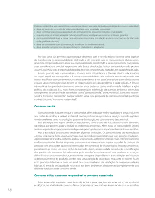 Poderíamos identificar seis características essenciais que devem fazer parte de qualquer estratégia de consumo sustentável:
     • deve ser parte de um estilo de vida sustentável em uma sociedade sustentável;
     • deve contribuir para nossa capacidade de aprimoramento, enquanto indivíduo e sociedade;
     • requer justiça no acesso ao capital natural, econômico e social para as presentes e futuras gerações;
     • o consumo material deve se tornar cada vez menos importante em relação a outros componentes da felicidade
       e da qualidade de vida;
     • deve ser consistente com a conservação e melhoria do ambiente natural;
     • deve acarretar um processo de aprendizagem, criatividade e adaptação.



         Por isso, uma das primeiras questões que devemos fazer é se não estaria havendo uma espécie
     de transferência da responsabilidade, do Estado e do mercado para os consumidores. Muitas vezes,
     governos e empresas buscam aliviar sua responsabilidade, transferindo-a para o consumidor, que passou
     a ser considerado o principal responsável pela busca de soluções. Mas os consumidores não podem
     assumir, sozinhos, toda a responsabilidade. Ela deve ser compartilhada por todos, em cada esfera de ação.
         Assim, quando nós, consumidores, lidamos com dificuldades e dilemas diários relacionados
     ao nosso papel, ao nosso poder e à nossa responsabilidade pela melhoria ambiental através das
     nossas escolhas e comportamentos, estamos aprendendo a nos posicionar sobre quem são os atores
     e quais são as instituições que devem ser responsáveis por cada problema e cada solução. A ênfase
     na mudança dos padrões de consumo deve ser vista, portanto, como uma forma de fortalecer a ação
     política dos cidadãos. Essa nova forma de percepção e definição da questão ambiental estimulou
     o surgimento de uma série de estratégias, como “consumo verde”, “consumo ético”, “consumo respon-
     sável” e “consumo consciente”. Surgiu também uma nova proposta de política ambiental que ficou
     conhecida como “consumo sustentável”.

     Consumo verde

         Consumo verde é aquele em que o consumidor, além de buscar melhor qualidade e preço, inclui em
     seu poder de escolha, a variável ambiental, dando preferência a produtos e serviços que não agridam
     o meio ambiente, tanto na produção, quanto na distribuição, no consumo e no descarte final.
         Esta estratégia tem alguns benefícios importantes, como o fato de os cidadãos comuns sentirem,
     na prática, que podem ajudar a reduzir os problemas ambientais. Além disso, os consumidores verdes
     sentem-se parte de um grupo crescente de pessoas preocupadas com o impacto ambiental de suas escolhas.
         Mas a estratégia de consumo verde tem algumas limitações. Os consumidores são estimulados
     a trocar uma marca X por uma marca Y, para que os produtores percebam que suas escolhas mudaram.
     A possibilidade de escolha, portanto, acabou se resumindo a diferentes marcas e não entre consumismo
     e não-consumismo. Muitas empresas passaram a se interessar em mapear o poder de compra de
     pessoas com alto poder aquisitivo interessadas em um estilo de vida de baixo impacto ambiental,
     percebendo-as como um novo nicho de mercado. Assim, a necessidade de redução e modificação
     dos padrões de consumo foi substituída pelo simples “esverdeamento” dos produtos e serviços.
     Além disso, o consumo verde atacaria somente uma parte do problema – a tecnologia – enfatizando
     o desenvolvimento de produtos verdes para uma parcela da sociedade, enquanto os pobres ficam
     com produtos inferiores e com um nível de consumo abaixo da satisfação de suas necessidades
     básicas. O tema da desigualdade no acesso aos bens ambientais desapareceu completamente dos
     debates e propostas de consumo verde .

     Consumo ético, consumo responsável e consumo consciente

        Estas expressões surgiram como forma de incluir a preocupação com aspectos sociais, e não só
     ecológicos, nas atividades de consumo. Nestas propostas, os consumidores devem incluir, em suas escolhas
18
 