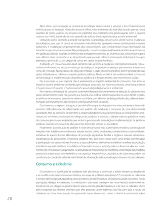 Além disso, a preocupação se desloca da tecnologia dos produtos e serviços e do comportamento
     individual para os desiguais níveis de consumo. Afinal, meio ambiente não está relacionado apenas a uma
     questão de como usamos os recursos (os padrões), mas também uma preocupação com o quanto
     usamos (os níveis), tornando-se uma questão de acesso, distribuição e justiça social e ambiental.
         Utilizando como exemplo a área de transportes, na estratégia de consumo verde haveria mudanças
     tecnológicas, para que os carros se tornassem mais eficientes (gastando menos combustível) e menos
     poluentes, e mudanças comportamentais dos consumidores, que considerariam essas informações na
     hora da compra de um automóvel. Na estratégia do consumo sustentável, haveria também investimentos
     em políticas públicas visando à melhoria dos transportes coletivos, ao incentivo aos consumidores para
     que utilizem esses transportes e ao desestímulo para que não utilizem o transporte individual (como por
     exemplo, a proibição da circulação de carros em certos locais e horários).
         A idéia de um consumo sustentável, portanto, não se limita a mudanças comportamentais de consu-
     midores individuais ou, ainda, a mudanças tecnológicas de produtos e serviços para atender a este novo
     nicho de mercado. Apesar disso, não deixa de enfatizar o papel dos consumidores, porém priorizando suas
     ações, individuais ou coletivas, enquanto práticas políticas. Neste sentido, é necessário envolver o processo
     de formulação e implementação de políticas públicas e o fortalecimento dos movimentos sociais.
         Por essa razão, o que importa não é exatamente o impacto ambiental do consumo, mas antes o
     impacto social e ambiental da distribuição desigual do acesso aos recursos naturais, uma vez que tanto
     o “superconsumo” quanto o “subconsumo” causam degradação social e ambiental.
         No entanto, a estratégia de consumo sustentável baseada exclusivamente na redução do consumo nos
     países do hemisfério norte não garante que haverá uma melhor redistribuição dos recursos. Neste sentido,
     as políticas de consumo sustentável devem contribuir para eliminar as desigualdades de poder na deter-
     minação dos mecanismos de comércio internacional entre os países.
         Considerando o exposto até agora, é possível afirmar que as relações entre meio ambiente e desenvol-
     vimento estão diretamente relacionadas aos padrões de produção e consumo de uma determinada
     sociedade. Mas ao contrário de transferir a responsabilidade exclusivamente para os consumidores indi-
     viduais, ou se limitar a mudanças tecnológicas de produtos e serviços, o debate sobre os padrões e níveis
     de consumo precisa ser ampliado para incluir o processo de formulação e implementação de políticas
     públicas, criando um espaço de alianças entre diferentes setores da sociedade.
         Finalmente, a construção de padrões e níveis de consumo mais sustentáveis envolve a construção de
     relações mais solidárias entre diversos setores sociais, como produtores, comerciantes e consumidores.
     Iniciativas de apoio a formas alternativas de produção (agricultura familiar e orgânica, reservas extrativistas,
     cooperativas de produtores, economia solidária etc.) precisam contar com uma ampla identificação
     e participação dos consumidores. Portanto, a busca de formas alternativas e solidárias na esfera da produção,
     articulando experiências bem sucedidas em “mercados limpos e justos”, podem e devem se aliar aos movi-
     mentos de consumidores, organizados na articulação de mecanismos de resistência, reorientação dos modelos
     produtivos e tentativas de interferência nas agendas hegemônicas. As práticas de consumo podem ser
     uma forma de criação de redes de intercâmbio de informação e de aprendizagem do exercício da cidadania.

     Consumo e cidadania
         O conceito e o significado da cidadania não são únicos e universais e estão sempre se ampliando
     e se modificando para incluir novos direitos, em especial, o “direito a ter direitos”. O conteúdo da cidadania
     é sempre definido pela luta política e pela existência de conflitos reais. Desta forma, pode incorporar novas
     aspirações, desejos e interesses, na medida em que esses consigam ser reconhecidos coletivamente.
     Desta forma, um dos pressupostos básicos para a construção da cidadania é o de que os cidadãos lutem
     pela conquista dos direitos definidos por eles próprios como legítimos. Isso faz com que a noção de
     cidadania se torne mais ampla, incorporando novos elementos, como o direito à autonomia sobre

20
 