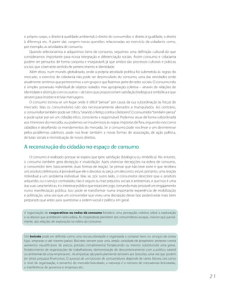 o próprio corpo, o direito à qualidade ambiental, o direito do consumidor, o direito à igualdade, o direito
à diferença etc. A partir daí, surgem novas questões relacionadas ao exercício da cidadania como,
por exemplo, as atividades de consumo.
    Quando selecionamos e adquirimos bens de consumo, seguimos uma definição cultural do que
consideramos importante para nossa integração e diferenciação sociais. Assim consumo e cidadania
podem ser pensados de forma conjunta e inseparável, já que ambos são processos culturais e práticas
sociais que criam este sentido de pertencimento e identidade.
    Além disso, num mundo globalizado, onde a própria atividade política foi submetida às regras do
mercado, o exercício da cidadania não pode ser desvinculado do consumo, uma das atividades onde
atualmente sentimos que pertencemos a um grupo e que fazemos parte de redes sociais. O consumo não
é simples possessão individual de objetos isolados mas apropriação coletiva – através de relações de
identidade e distinção com os outros – de bens que proporcionam satisfação biológica e simbólica e que
servem para receber e enviar mensagens.
    O consumo tornou-se um lugar onde é difícil “pensar” por causa da sua subordinação às forças de
mercado. Mas os consumidores não são necessariamente alienados e manipulados. Ao contrário,
o consumidor também pode ser crítico, “virando o feitiço contra o feiticeiro”. O consumidor “também pensa”
e pode optar por ser um cidadão ético, consciente e responsável. Podemos atuar de forma subordinada
aos interesses do mercado, ou podemos ser insubmissos às regras impostas de fora, erguendo-nos como
cidadãos e desafiando os mandamentos do mercado. Se o consumo pode nos levar a um desinteresse
pelos problemas coletivos, pode nos levar também a novas formas de associação, de ação política,
de lutas sociais e reivindicação de novos direitos.

A reconstrução do cidadão no espaço de consumo
    O consumo é realizado porque se espera que gere satisfação (biológica ou simbólica). No entanto,
o consumo também gera decepção e insatisfação. Após vivenciar decepções na esfera de consumo,
o consumidor tem, basicamente, duas formas de reação. Se pensar que não teve sorte e que recebeu
um produto defeituoso, é provável que ele o devolva ou peça um desconto; esta é, portanto, uma reação
individual a um problema individual. Mas se, por outro lado, o consumidor descobrir que o produto
adquirido, ou o serviço contratado, não é seguro ou traz prejuízos sociais e ambientais, e que isso é uma
das suas características, é o interesse público que estará em jogo, tornando mais provável um engajamento
numa manifestação pública. Isso pode se transformar numa importante experiência de mobilização
e politização, uma vez que um consumidor que viveu uma decepção desse tipo poderá estar mais bem
preparado que antes para questionar a ordem social e política em geral.


A organização de cooperativas ou redes de consumo fortalece uma percepção coletiva sobre a exploração
e os abusos que acontecem nesta esfera. As cooperativas permitem aos consumidores escapar, mesmo que parcial-
mente, das relações de exploração na esfera do consumo.



Um boicote pode ser definido como uma recusa planejada e organizada a comprar bens ou serviços de certas
lojas, empresas e até mesmo países. Boicotes servem para uma ampla variedade de propósitos: protesto contra
aumentos injustificáveis de preços, pressão complementar fortalecendo ou mesmo substituindo uma greve,
fortalecimento de organizações de trabalhadores, demonstração de descontentamento com a política salarial
ou ambiental de uma empresa etc.. As empresas são particularmente sensíveis aos boicotes, uma vez que podem
ter sérios prejuízos financeiros. O sucesso de um boicote de consumidores depende de vários fatores, tais como
o nível de organização, o tamanho do mercado boicotado, a natureza e o número de mercadorias boicotadas,
a interferência de governos e empresas etc..

                                                                                                                 21
 