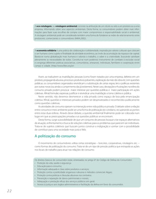 A eco-rotulagem, ou rotulagem ambiental, consiste na atribuição de um rótulo ou selo a um produto ou a uma
     empresa, informando sobre seus aspectos ambientais. Desta forma, os consumidores podem obter mais infor-
     mações para fazer suas escolhas de compra com maior compromisso e responsabilidade social e ambiental.
     A rotulagem ambiental pode ser considerada também uma forma de fortalecer as redes de relacionamento entre
     produtores, comerciantes e consumidores (MMA,2002).




     A economia solidária é uma prática de colaboração e solidariedade, inspirada por valores culturais que colocam
     o ser humano como sujeito e finalidade da atividade econômica, ao invés da acumulação da riqueza e de capital.
     Baseia-se numa globalização mais humana e valoriza o trabalho, o saber e a criatividade, buscando satisfazer
     plenamente as necessidades de todos. Constitui-se num poderoso instrumento de combate à exclusão social
     e congrega diferentes práticas associativas, comunitárias, artesanais, individuais, familiares e cooperação entre
     campo e cidade. (http://www.fbes.org.br)



         Assim, ao traduzirem as insatisfações pessoais (como foram tratados por uma empresa, defeitos em um
     produto, propaganda abusiva, processos produtivos poluentes, exploração da mão-de-obra etc.) em questões
     públicas, os consumidores organizados reivindicam a substituição de certas regras, leis e políticas existentes
     por outras novas (ou ainda o cumprimento das já existentes). Neste caso, decepções e frustrações na esfera do
     consumo privado podem provocar maior interesse por questões públicas e maior participação em ações
     coletivas. Afinal, formular, expressar, justificar e reivindicar uma insatisfação a torna coletiva e pública.
         Neste sentido, não devemos desmerecer a vida privada como espaço de luta pela emancipação
     coletiva. Afinal, questões e interesses privados podem ser desprivatizados e reconhecidos publicamente
     como questões coletivas.
         As atividades de consumo operam na interseção entre vida pública e privada. O debate sobre a relação
     entre consumo e meio ambiente pode ser uma forma de politização do cotidiano, recuperando as pontes
     entre estas duas esferas. Através desse debate, a questão ambiental finalmente pode ser colocada num
     lugar em que as preocupações privadas e as questões públicas se encontram.
         Desta forma, surge a possibilidade de que um conjunto de pessoas busque criar espaços alternativos
     de atuação, enfrentamento e busca de soluções coletivas para os problemas que parecem ser individuais.
     Trata-se de sujeitos coletivos que buscam juntos construir a indignação e sonhar com a possibilidade
     de contribuir para uma sociedade mais justa e feliz.

     A politização do consumo
        O movimento de consumidores utiliza certas estratégias – boicotes, cooperativas, rotulagens etc. –
     como formas de politização do consumo. Trata-se de um tipo de pressão política que extrapola as ações
     nos locais de trabalho para atuar nas relações de consumo.


     Os direitos básicos do consumidor estão sintetizados no artigo 6º do Código de Defesa do Consumidor:
     • Proteção da vida, saúde e segurança;
     • Educação para o consumo;
     • Informação adequada e clara sobre produtos e serviços;
     • Proteção contra a publicidade enganosa e abusiva e métodos comerciais ilegais;
     • Proteção contra práticas e cláusulas abusivas nos contratos;
     • Prevenção e reparação de danos patrimoniais e morais;
     • Adequação e prestação eficaz dos serviços públicos em geral;
     • Acesso à justiça e aos órgãos administrativos e facilitação da defesa em favor do consumidor.


22
 