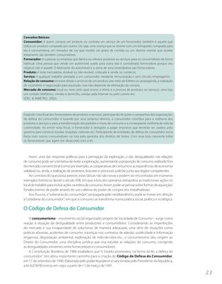 Conceitos Básicos:
Consumidor: é quem compra um produto ou contrata um serviço de um fornecedor; também é aquele que
utiliza um produto comprado por outros. Ou seja, uma criança que se diverte com um brinquedo comprado para
ela é consumidora; um morador de rua que recebe um prato de comida ou um doente mental que recebe
tratamento são também consumidores.
Fornecedor: é a pessoa ou empresa que fabrica ou oferece produtos ou serviços para os consumidores de forma
habitual. Uma pessoa que vende um automóvel usado para outra não é considerada fornecedora porque seu
negócio não é aquele. O fabricante do automóvel e o dono de uma revendedora são fornecedores.
Produto: é toda mercadoria, durável ou não-durável, colocada à venda no comércio.
Serviço: é qualquer trabalho prestado a um consumidor mediante remuneração e sem vínculo empregatício.
Relação de consumo: envolve desde o anúncio de um produto por meio de folheto ou propaganda, à realização
de orçamento e negociação para aquisição, mas não depende da efetivação da compra.
Mercado de consumo: local ou meio pelo qual ocorre a oferta e a procura de produtos ou serviços: uma loja,
um contato telefônico, vendas à domicílio, vendas pela Internet ou pelo correio etc.
(IDEC & INMETRO, 2002)



Exigindo nota fiscal dos fornecedores de produtos e serviços, participando de ações e campanhas das organizações
de defesa do consumidor e lutando por seus próprios direitos, o consumidor contribui para a melhoria dos
produtos e serviços e para a transformação dos padrões e níveis de consumo e a conseqüente melhoria de vida da
coletividade. Ao emitir nota fiscal, o fornecedor é obrigado a pagar impostos que deverão ser usados pelo
governo para construir escolas, hospitais, rodovias etc. Participando de entidades de defesa do consumidor soma
força com outros consumidores na luta pela garantia dos direitos de todos. Com essa luta crescente inibe
os fornecedores que agem em desacordo com a lei.



     Assim, uma das respostas políticas para a percepção da exploração, e das desigualdades nas relações
de consumo pode ser a tentativa de evitar a exploração, aumentando a proporção de consumo realizado fora
do mercado convencional (como por exemplo, as cooperativas de consumo e as experiências de economia
solidária) ou, ainda, a realização de protestos, boicotes e processos judiciais junto aos órgãos competentes.
     Ao contrário do que possa parecer, estas táticas não são novas e podem ser encontradas em inúmeros
exemplos históricos desde o século XVII, em que a luta dos operários extrapolou as tradicionais ações no
local de trabalho para incluir ações na esfera de consumo. Assim, pode-se pensar sobre formas de aquisição/
fortalecimento de poder através do uso coletivo do poder de compra dos trabalhadores.
     Aos Poucos, a “soberania do consumidor”, propagada pelo neoliberalismo, pode se mover em direção
à “cidadania do consumidor”, em que o consumo se transforma numa prática social, política e ecológica.

O Código de Defesa do Consumidor
    O consumerismo – movimento social organizado, próprio da Sociedade de Consumo – surge como
reação à situação de desigualdade entre produtores e consumidores. Considerando as imperfeições
do mercado e sua incapacidade de solucionar, de maneira adequada, uma série de situações como
práticas abusivas, acidentes de consumo, injustiças nos contratos de adesão, publicidade e informação
enganosa, degradação ambiental, exploração de mão-de-obra etc., o consumerismo deu origem ao
Direito do Consumidor, uma disciplina jurídica que visa estudar as relações de consumo, corrigindo
as desigualdades existentes entre fornecedores e consumidores.
    A Constituição Brasileira de 1988 estabelece que “o Estado promoverá, na forma da lei, a defesa do
consumidor”. Isto abriu importante caminho para a criação do Código de Defesa do Consumidor,
em 11 de setembro de 1990. Elaborada pelo poder legislativo e sancionada pelo Presidente da República,
a lei 8.078/90 entrou em vigor a partir de 11 de março de 1991.

                                                                                                                   23
 