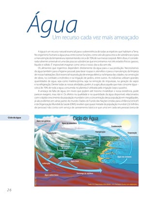 Água              Um recurso cada vez mais ameaçado

                    A água é um recurso natural essencial para a sobrevivência de todas as espécies que habitam a Terra.
                No organismo humano a água atua, entre outras funções, como veículo para a troca de substâncias e para
                a manutenção da temperatura, representando cerca de 70% de sua massa corporal. Além disso, é conside-
                rada solvente universal e é uma das poucas substâncias que encontramos nos três estados físicos: gasoso,
                líquido e sólido. É impossível imaginar como seria o nosso dia-a-dia sem ela.
                    Os alimentos que ingerimos dependem diretamente da água para a sua produção. Necessitamos
                da água também para a higiene pessoal, para lavar roupas e utensílios e para a manutenção da limpeza
                de nossas habitações. Ela é essencial na produção de energia elétrica, na limpeza das cidades, na construção
                de obras, no combate a incêndios e na irrigação de jardins, entre outros. As indústrias utilizam grandes
                quantidades de água, seja como matéria-prima, seja na remoção de impurezas, na geração de vapor
                e na refrigeração. Dentre todas as nossas atividades, porém, é a agricultura aquela que mais consome água –
                cerca de 70% de toda a água consumida no planeta é utilizada pela irrigação (veja o quadro).
                    A ameaça da falta de água, em níveis que podem até mesmo inviabilizar a nossa existência, pode
                parecer exagero, mas não é. Os efeitos na qualidade e na quantidade da água disponível, relacionados
                com o rápido crescimento da população mundial e com a concentração dessa população em megalópoles,
                já são evidentes em várias partes do mundo. Dados do Fundo das Nações Unidas para a Infância (Unicef )
                e da Organização Mundial da Saúde (OMS) revelam que quase metade da população mundial (2,6 bilhões
                de pessoas) não conta com serviço de saneamento básico e que uma em cada seis pessoas (cerca de


Ciclo da água




26
 
