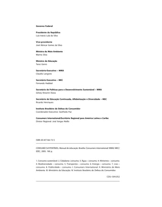 Governo Federal


Presidente da República
Luiz Inácio Lula da Silva


Vice-presidente
José Alencar Gomes da Silva


Ministra do Meio Ambiente
Marina Silva


Ministro da Educação
Tarso Genro


Secretário-Executivo – MMA
Claudio Langone

Secretário Executivo – MEC
Fernando Haddad

Secretário de Políticas para o Desenvolvimento Sustentável – MMA
Gilney Amorim Viana

Secretário de Educação Continuada, Alfabetização e Diversidade – MEC
Ricardo Henriques

Instituto Brasileiro de Defesa do Consumidor
Coordenador-Executivo: Sezifredo Paz

Consumers International/Escritório Regional para América Latina e Caribe
Diretor Regional: José Vargas Niello




ISBN 85-87166-73-5


CONSUMO SUSTENTÁVEL: Manual de educação. Brasília: Consumers International/ MMA/ MEC/
IDEC, 2005. 160 p.



1. Consumo sustentável. 2. Cidadania- consumo. 3. Água – consumo. 4. Alimentos – consumo.
4. Biodiversidade – consumo. 5. Transportes – consumo. 6. Energia – consumo. 7. Lixo –
consumo. 8. Publicidade – consumo. I. Consumers International. II. Ministério do Meio
Ambiente. III. Ministério da Educação. IV. Instituto Brasileiro de Defesa do Consumidor.


                                                                           CDU–504.052
 