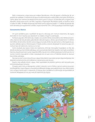 Após o tratamento, a água passa por análises laboratoriais, a fim de garantir a distribuição de um
produto de qualidade. O tratamento da água é fundamental para a saúde pública. Nos países da América
Latina, apesar dos sistemas de abastecimento terem, pouco a pouco, se estendido até os lugares mais
afastados, ainda existe muito a ser feito. Segundo a Organização Mundial de Saúde, na América Latina
e Caribe, em 2000, 78 milhões de pessoas não tinham acesso a água encanada e 117 milhões de pessoas não
eram atendidas por esgotamento sanitário, respectivamente 15% e 22% da população total desta região.

Saneamento Básico

     Um grave problema para a qualidade da água é a descarga, sem nenhum tratamento, de esgoto
domiciliar em rios e represas que abastecem as cidades e irrigam as plantações.
     No Brasil, segundo o Ministério das Cidades, cerca de 60 milhões de brasileiros (9,6 milhões de domi-
cílios urbanos) não são atendidos pela rede de coleta de esgoto e, destes, aproximadamente 15 milhões
(3,4 milhões de domicílios) não têm acesso à água encanada. Ainda mais alarmante é a informação de que,
quando coletado, apenas 25% do esgoto é tratado, sendo o restante despejado “in natura”, ou seja, sem
nenhum tipo de tratamento, nos rios ou no mar.
     Como resultado dos baixos índices de tratamento, 65% das internações hospitalares no País são
devidos às doenças transmitidas pela água, como por exemplo disenteria, hepatite, meningite, ascaridíase,
tracoma, esquistossomose e outras. Segundo a OMS, mais de cinco milhões de pessoas morrem por ano no
mundo (número equivalente a toda a população de um país como a Finlândia) devido às doenças
transmitidas pela água.
     Precisamos rever nossa crença de que a água é abundante e que estará sempre disponível porque isto
depende estritamente de como utilizamos e preservamos este recurso.
     Quanto mais poluída estiver a água, maior quantidade de produtos químicos será necessária para
torná-la potável para consumo.
     O esgoto, assim como os detergentes, contém nutrientes como o fósforo, que em excesso provocam
eutrofização dos corpos d’água e conseqüente proliferação de algas, que pode provocar mau cheiro e gosto
ruim na água, mesmo após o tratamento. A solução para o problema é a diminuição da quantidade de
nutrientes despejada nos rios, por meio do tratamento do esgoto.




                                                                                                             31
 
