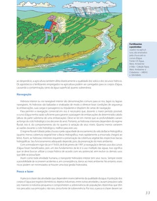 Fertilizantes
                                                                                                              e pesticidas:
                                                                                                              usados na agricul-
                                                                                                              tura, são arrastados
                                                                                                              pela chuva até os
                                                                                                              cursos d’água.
                                                                                                              Fonte: CD Água,
                                                                                                              Meio Ambiente
                                                                                                              e Vida – Coleção Água,
                                                                                                              Meio Ambiente e
                                                                                                              Cidadania – ABEAS
                                                                                                              e SRH/MMA.

ao desperdício, a agricultura também afeta drasticamente a qualidade dos solos e dos recursos hídricos.
Os agrotóxicos e fertilizantes empregados na agricultura podem ser carregados para os corpos d’água,
causando a contaminação, tanto da água superficial, quanto subterrânea.

Navegação

    Hidrovia interior ou via navegável interior são denominações comuns para os rios, lagos ou lagoas
navegáveis. As hidrovias são balizadas e sinalizadas de modo a oferecer boas condições de segurança
às embarcações, suas cargas e passageiros ou tripulantes e dispõem de cartas de navegação.
    Para permitir a navegação comercial em rios é necessário que, durante o maior período possível,
o curso d’água tenha vazão suficiente para garantir a passagem de embarcações de determinado calado
(altura da parte submersa de uma embarcação). Deve-se ter em mente que as profundidades variam
ao longo do ciclo hidrológico (no decorrer do ano). Portanto, as hidrovias interiores dependem do regime
fluvial, isto é, do comportamento do rio quanto à variação de seus níveis. Quanto menos variarem
as vazões durante o ciclo hidrológico, melhor para este uso.
    O regime fluvial é ditado pelas chuvas e pela capacidade de escoamento do solo da Bacia Hidrográfica
(quanto menos cobertura vegetal tiver a Bacia Hidrográfica, mais rapidamente a enxurrada chegará ao
leito). Assim, as hidrovias interiores requerem a preservação da cobertura vegetal das respectivas bacias
hidrográficas. Seu funcionamento adequado depende, pois, da preservação do meio ambiente.
    Com a entrada em vigor da Lei n° 9.433, de 8 de janeiro de 1997, a navegação e demais usos dos cursos
d’água foram beneficiados, pois um dos fundamentos da lei é o uso múltiplo das águas. Isso significa
que se deve buscar utilizar o corpo hídrico de acordo com seu potencial, sem excluir os demais usos
que dele se possa fazer.
    Assim como toda atividade humana, o transporte hidroviário interior tem seus riscos. Sempre existe
a possibilidade de ocorrerem acidentes e, em conseqüência, danos ao meio ambiente. No entanto, esses
riscos podem ser minimizados se houver uma boa gestão hidroviária.

Pesca e lazer

   A pesca e o lazer são atividades que dependem essencialmente da qualidade da água. A poluição dos
corpos d´água por esgotos domésticos, dejetos industriais, entre outras atividades, causam prejuízos cada
vez maiores à indústria pesqueira e comprometem a sobrevivência de populações ribeirinhas que têm
nos pescados sua principal e, não raro, única fonte de sobrevivência. Por isso, a pesca e o lazer devem ser
                                                                                                                                33
 