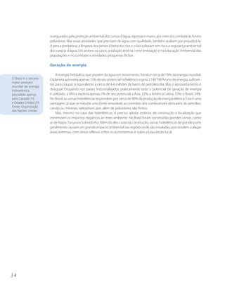 assegurados pela proteção ambiental dos cursos d’água, represas e mares, por meio do combate às fontes
                         poluidoras. Mas essas atividades, que precisam de água com qualidade, também acabam por prejudicá-la.
                         A pesca predatória, a limpeza dos peixes à beira dos rios e o lixo colocam em risco a segurança ambiental
                         dos corpos d’água. Em ambos os casos, a solução está na conscientização e na Educação Ambiental das
                         populações e no combate a atividades pesqueiras ilícitas.

                         Geração de energia

                             A energia hidráulica, que provém da água em movimento, fornece cerca de 19% da energia mundial.
O Brasil é o terceiro    O planeta aproveita apenas 33% de seu potencial hidrelétrico e gera 2.140 TW/h/ano de energia, suficien-
maior produtor
                         tes para poupar o equivalente a cerca de 4,4 milhões de barris de petróleo/dia. Mas o aproveitamento é
mundial de energia
hidroelétrica,           desigual. Enquanto nos países industrializados praticamente todo o potencial de geração de energia
precedido apenas         é utilizado, a África explora apenas 7% de seu potencial; a Ásia, 22%; a América Latina, 33%; o Brasil, 24%.
pelo Canadá (1o)         No Brasil, as usinas hidrelétricas respondem por cerca de 90% da produção de energia elétrica. Esta é uma
e Estados Unidos (2o).   vantagem, já que se trata de uma fonte renovável, ao contrário dos combustíveis derivados do petróleo,
Fonte: Organização       carvão ou minerais radioativos que, além de poluidores, são finitos.
das Nações Unidas
                             Mas, mesmo no caso das hidrelétricas, é preciso adotar critérios de construção e localização que
                         minimizam os impactos negativos ao meio ambiente. No Brasil foram construídas grandes usinas, como
                         as de Itaipu, Tucuruí e Sobradinho. Além do alto custo da construção, usinas hidrelétricas de grande porte
                         geralmente causam um grande impacto ambiental nas regiões onde são instaladas, pois tendem a alagar
                         áreas extensas, com sérios reflexos sobre os ecossistemas e sobre a população local.




34
 