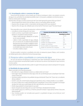 1.2. Investigação sobre o consumo de água
   Outra forma de introduzir o tema é pedir que os alunos investiguem sobre o seu próprio consumo
de água e de sua família. Esta atividade possibilita trazer o tema para a realidade concreta dos alunos.
Pode ser interessante investigar:
Quantos litros de água a escola consome por dia? Esse total representa quantos litros por aluno?
   • Aproximadamente quantos litros de água o aluno e sua família utilizam por dia?
   • Quantos litros de água contém o reservatório de descarga do WC (vaso sanitário)?
   • Quantos litros de água são utilizados para tomar banho? Para lavar roupa? Para lavar louça?

   Para responder a esse conjunto de perguntas, os alunos poderão:
   • consultar as contas de água de suas casas;
                                                                    Consumo de doméstico de água por atividade
   • medir ou estimar a quantidade total de água uti-
     lizada em uma determinada atividade:                    Atividade                           Quantidade (em litros)
                                                             1 descarga no WC                           10 a 16
     - coletar e medir toda água utilizada em um banho
                                                             1 minuto de chuveiro                       15
        ou em outra atividade;
                                                             1 tanque com água                          150
     - coletar e medir a quantidade de água utilizada
                                                             1 lavagem de mãos                          3a5
        em um minuto de uma determinada atividade
                                                             1 lavagem com máquina de lavar             150
        (lavando louça, por exemplo), multiplicar a quan-    1 lavagem com lava-louça                   20 a 25
        tidade de água utilizada por minuto pelo tempo gasto Escovar os dentes com água corrente        11
        na atividade (para lavar toda a louça);              Lavagem do automóvel com mangueira         100
     - consultar a tabela a seguir.

  Os alunos podem comentar os resultados entre eles, em pequenos grupos. Depois, você coordena
um debate geral sobre as diferentes formas de poupar água.

2. Pesquisa sobre a qualidade e o consumo de água
    No inicio do processo de pesquisa, é importante que sejam distribuídos materiais de leitura sobre
o tema. Os textos deste manual também podem ser lidos por seus alunos. Você decide em que momento
e como usá-los.
A partir da leitura e discussão dos textos, pode-se sugerir temas para que os alunos pesquisem em grupo:

a) Qualidade da água potável
Alguns exemplos de temas para pesquisa:
   • De onde vem a água utilizada no bairro ou cidade onde você mora?
   • Existe algum tipo de tratamento dessa água antes de sua distribuição para a população? Que trata-
     mento? Quem faz?
   • São feitas análises periódicas da qualidade da água distribuída? Quem faz? Quais são os resultados
     dessas análises?
   • Existem casos de contaminação da água por agrotóxicos, lixo, e metais pesados na sua cidade?
   • Por que se utiliza cloro na água distribuída para a população? Como é feita a dosagem da cloração
     da água de modo que a quantidade de cloro seja suficiente, mas não excessiva?
   • Onde a água potável é armazenada em sua casa?
   • Qual a situação da caixa d’água de sua casa? Está limpa e devidamente fechada?
   • Caso existam poços ou cisternas, os mesmos possuem tampa? A água dessas fontes é boa para
     beber (potável)?
   • Que medidas podem ser tomadas para garantir a qualidade da água consumida por você
     e por sua família?




                                                                                                                          37
 