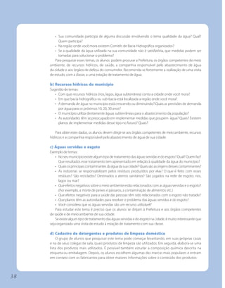 • Sua comunidade participa de alguma discussão envolvendo o tema qualidade da água? Qual?
           Quem participa?
        • Na região onde você mora existem Comitês de Bacia Hidrográfica organizados?
        • Se a qualidade da água utilizada na sua comunidade não é satisfatória, que medidas podem ser
           tomadas para solucionar o problema?
        Para pesquisar esses temas, os alunos podem procurar a Prefeitura, os órgãos competentes de meio
     ambiente, de recursos hídricos, de saúde, a companhia responsável pelo abastecimento de água
     da cidade e aos órgãos de defesa do consumidor. Recomenda-se fortemente a realização de uma visita
     de estudo, com a classe, a uma estação de tratamento de água.

     b) Recursos hídricos do município
     Sugestão de temas:
        • Com que recursos hídricos (rios, lagos, água subterrânea) conta a cidade onde você mora?
        • Em que bacia hidrográfica ou sub-bacia está localizada a região onde você mora?
        • A demanda de água no município está crescendo ou diminuindo? Quais as previsões de demanda
          por água para os próximos 10, 20, 30 anos?
        • O município utiliza diretamente águas subterrâneas para o abastecimento da população?
        • As autoridades têm se preocupado em implementar medidas que poupem água? Quais? Existem
          planos de implementar medidas desse tipo no futuro? Quais?

        Para obter estes dados, os alunos devem dirigir-se aos órgãos competentes de meio ambiente, recursos
     hídricos e a companhia responsável pelo abastecimento de água de sua cidade.

     c) Águas servidas e esgoto
     Exemplo de temas:
         • No seu município existe algum tipo de tratamento das águas servidas e do esgoto? Qual? Quem faz?
           Que resultados esse tratamento tem apresentado em relação à qualidade da água do município?
         • Quais os principais contaminantes da água da sua cidade? Quais são as origens desses contaminantes?
         • As indústrias se responsabilizam pelos resíduos produzidos por elas? O que é feito com esses
           resíduos? São reciclados? Destinados a aterros sanitários? São jogados na rede de esgoto, rios,
           lagos ou mar?
         • Que efeitos negativos sobre o meio ambiente estão relacionados com as águas servidas e o esgoto?
           (Por exemplo, a morte de peixes e pássaros, a contaminação de alimentos etc.)
         • Que efeitos negativos para a saúde das pessoas têm sido relacionados com o esgoto não tratado?
         • Que planos têm as autoridades para resolver o problema das águas servidas e do esgoto?
         • Você considera que as águas servidas são um recurso utilizável?
         Para estudar este tema é preciso que os alunos se dirijam à Prefeitura e aos órgãos competentes
     de saúde e de meio ambiente de sua cidade.
         Se existe algum tipo de tratamento das águas servidas e do esgoto na cidade, é muito interessante que
     seja organizada uma visita de estudo à estação de tratamento com sua classe.

     d) Cadastro de detergentes e produtos de limpeza doméstica
          O grupo de alunos que pesquisar este tema pode começar levantando, em suas próprias casas
     e na de seus colegas de sala, quais produtos de limpeza são utilizados. Em seguida, elabora-se uma
     lista dos produtos mais utilizados. É possível também estudar a composição química descrita na
     etiqueta ou embalagem. Depois, os alunos escolhem algumas das marcas mais populares e entram
     em contato com os fabricantes para obter maiores informações sobre o conteúdo dos produtos:




38
 