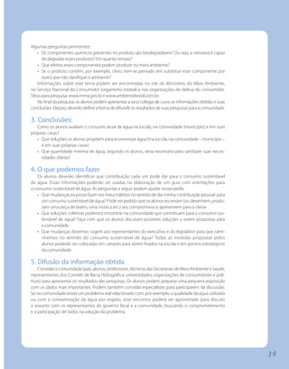 Algumas perguntas pertinentes:
    • Os componentes químicos presentes no produto são biodegradáveis? Ou seja, a natureza é capaz
       de degradar esses produtos? Em quanto tempo?
    • Que efeitos esses componentes podem produzir no meio ambiente?
    • Se o produto contém, por exemplo, cloro, tem-se pensado em substituir esse componente por
       outro que não danifique o ambiente?
    Informações sobre este tema podem ser encontradas no site do Ministério do Meio Ambiente,
no Serviço Nacional do Consumidor (organismo estatal) e nas organizações de defesa do consumidor.
Sítios para pesquisa: www.mma.gov.br e www.ambientebrasil.com.br.
    No final da pesquisa, os alunos podem apresentar a seus colegas de curso as informações obtidas e suas
conclusões. Depois, deverão definir a forma de difundir os resultados de suas pesquisas para a comunidade.

3. Conclusões:
   Como os alunos avaliam o consumo atual de água na escola, na comunidade (município) e em suas
próprias casas?
   • Que soluções os alunos propõem para economizar água?(na escola, na comunidade – município –
     e em suas próprias casas)
   • Que quantidade mínima de água, segundo os alunos, seria necessária para satisfazer suas neces-
     sidades diárias?

4. O que podemos fazer
   Os alunos deverão identificar que contribuição cada um pode dar para o consumo sustentável
de água. Essas informações poderão ser usadas na elaboração de um guia com orientações para
o consumo sustentável de água. As perguntas a seguir podem ajudar nessa tarefa:
   • Que mudanças eu posso fazer nos meus hábitos no sentido de dar minha contribuição pessoal para
     um consumo sustentável de água? Pode ser pedido que os alunos escrevam (ou desenhem, produ-
     zam uma peça de teatro, uma música etc.) seu compromisso e apresentem para a classe.
   • Que soluções coletivas podemos encontrar na comunidade que contribuam para o consumo sus-
     tentável de água? Faça com que os alunos discutam possíveis soluções a serem propostas para
     a comunidade.
   • Que mudanças devemos sugerir aos representantes do executivo e do legislativo para que cami-
     nhemos no sentido do consumo sustentável de água? Todas as medidas propostas pelos
     alunos poderão ser colocadas em cartazes para serem fixados na escola e em pontos estratégicos
     da comunidade.

5. Difusão da informação obtida
    Convidar a comunidade (pais, alunos, professores, técnicos das Secretarias de Meio Ambiente e Saúde,
representantes dos Comitês de Bacia Hidrográfica, universidades, organizações de consumidores e polí-
ticos) para apresentar os resultados das pesquisas. Os alunos podem preparar uma pequena exposição
com os dados mais importantes. Podem também convidar especialistas para participarem da discussão.
Se na comunidade existe um problema real relacionado com, por exemplo, a qualidade da água utilizada
ou com a contaminação da água por esgoto, esse encontro poderá ser aproveitado para discutir
o assunto com os representantes do governo local e a comunidade, buscando o comprometimento
e a participação de todos na solução do problema.




                                                                                                             39
 