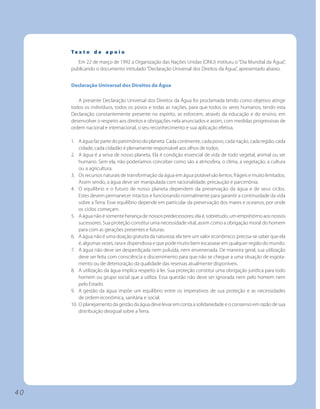 Te x t o d e a p o i o
        Em 22 de março de 1992 a Organização das Nações Unidas (ONU) instituiu o “Dia Mundial da Água”,
     publicando o documento intitulado “Declaração Universal dos Direitos da Água”, apresentado abaixo.


     Declaração Universal dos Direitos da Água

        A presente Declaração Universal dos Direitos da Água foi proclamada tendo como objetivo atingir
     todos os indivíduos, todos os povos e todas as nações, para que todos os seres humanos, tendo esta
     Declaração constantemente presente no espírito, se esforcem, através da educação e do ensino, em
     desenvolver o respeito aos direitos e obrigações nela anunciados e assim, com medidas progressivas de
     ordem nacional e internacional, o seu reconhecimento e sua aplicação efetiva.

     1. A água faz parte do patrimônio do planeta. Cada continente, cada povo, cada nação, cada região, cada
         cidade, cada cidadão é plenamente responsável aos olhos de todos.
     2. A água é a seiva de nosso planeta. Ela é condição essencial de vida de todo vegetal, animal ou ser
         humano. Sem ela, não poderíamos conceber como são a atmosfera, o clima, a vegetação, a cultura
         ou a agricultura.
     3. Os recursos naturais de transformação da água em água potável são lentos, frágeis e muito limitados.
         Assim sendo, a água deve ser manipulada com racionalidade, precaução e parcimônia.
     4. O equilíbrio e o futuro de nosso planeta dependem da preservação da água e de seus ciclos.
         Estes devem permanecer intactos e funcionando normalmente para garantir a continuidade da vida
         sobre a Terra. Esse equilíbrio depende em particular da preservação dos mares e oceanos, por onde
         os ciclos começam.
     5. A água não é somente herança de nossos predecessores; ela é, sobretudo, um empréstimo aos nossos
         sucessores. Sua proteção constitui uma necessidade vital, assim como a obrigação moral do homem
         para com as gerações presentes e futuras.
     6. A água não é uma doação gratuita da natureza; ela tem um valor econômico: precisa-se saber que ela
         é, algumas vezes, rara e dispendiosa e que pode muito bem escassear em qualquer região do mundo.
     7. A água não deve ser desperdiçada nem poluída, nem envenenada. De maneira geral, sua utilização
         deve ser feita com consciência e discernimento para que não se chegue a uma situação de esgota-
         mento ou de deterioração da qualidade das reservas atualmente disponíveis.
     8. A utilização da água implica respeito à lei. Sua proteção constitui uma obrigação jurídica para todo
         homem ou grupo social que a utiliza. Essa questão não deve ser ignorada nem pelo homem nem
         pelo Estado.
     9. A gestão da água impõe um equilíbrio entre os imperativos de sua proteção e as necessidades
         de ordem econômica, sanitária e social.
     10. O planejamento da gestão da água deve levar em conta a solidariedade e o consenso em razão de sua
         distribuição desigual sobre a Terra.




40
 