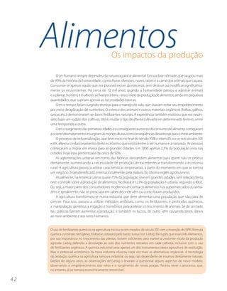 Alimentos                                    Os impactos da produção

         O ser humano sempre dependeu da natureza para se alimentar. Em sua fase nômade, que ocupou mais
     de 90% da história da humanidade, comia frutas silvestres, nozes, raízes e a carne dos animais que caçava.
     Consumia-se apenas aquilo que era possível extrair da natureza, sem destruir ou modificar significativa-
     mente os ecossistemas. Há cerca de 12 mil anos, quando a humanidade passou a adestrar animais
     e a plantar, homens e mulheres se fixaram à terra – era o início da produção de alimentos, ainda em pequenas
     quantidades, que supriam apenas as necessidades básicas.
         Com o tempo, foram surgindo técnicas para o manejo do solo, que visavam evitar seu empobrecimento
     por meio da aplicação de nutrientes. O esterco dos animais e outros materiais orgânicos (folhas, galhos,
     cascas etc.) demonstraram ser bons fertilizantes naturais. A experiência também mostrou que era neces-
     sário fazer um rodízio dos cultivos, isto é, mudar o tipo de planta cultivada em determinado terreno, entre
     uma temporada e outra.
         Com o surgimento das primeiras cidades e o conseqüente aumento do consumo de alimento, começaram
     a ocorrer desmatamentos e surgiram as monoculturas, com conseqüências desastrosas para o meio ambiente.
         O processo de industrialização, que teve início no final do século XVIII e intensificou-se nos séculos XIX
     e XX, alterou o relacionamento direto e próximo que existia entre o ser humano e a natureza. As pessoas
     começaram a migrar em massa para as grandes cidades. Em 1800 apenas 2,5% da população vivia nas
     cidades. Hoje esse percentual é de cerca de 50%.
         As aglomerações urbanas em torno das fábricas demandam alimentos para quem não os produz
     diretamente, aumentando a necessidade de produção de excedentes e transformando a economia
     rural. A agricultura passou a adotar características empresariais, a partir do momento em que se tornou
     um negócio (hoje identificado internacionalmente pela palavra do idioma inglês agrobusiness).
         Atualmente, na América Latina, quase 75% da população vive em grandes cidades, sem relação direta
     nem controle sobre a produção de alimentos. No Brasil, 81,23% da população é urbana, segundo o IBGE.
     Ou seja, a maior parte dos consumidores modernos encontra os alimentos nos supermercados ou arma-
     zéns e, geralmente, não se preocupa em saber de onde vêm ou como foram produzidos.
         A agricultura transformou-se numa indústria que deve alimentar uma população que não pára de
     crescer. Para isso, passou a utilizar métodos artificiais, como os fertilizantes e pesticidas químicos,
     a manipulação genética, a irrigação e hormônios para acelerar o crescimento de animais. Se de um lado
     tais práticas fizeram aumentar a produção, e também os lucros, de outro vêm causando sérios danos
     ao meio ambiente e aos seres humanos.


     O uso de fertilizantes químicos na agricultura iniciou-se em meados do século XIX com a invenção do NPK (fórmula
     química contendo nitrogênio, fósforo e potássio) pelo barão Justus Von Liebig. Ele supôs que esses três elementos,
     por sua importância no crescimento das plantas, fossem suficientes para manter a crescente escala da produção
     agrícola. Liebig defendia a devolução ao solo dos nutrientes retirados em cada colheita, inclusive com o uso
     de fertilizantes orgânicos. A química industrial seria apenas um dos instrumentos dessa agricultura de restituição.
     Mas o potencial econômico da nova industria ofuscou cada vez mais as alternativas orgânicas. A tecnologia
     da produção química na agricultura tornou-a industrial, ou seja, não dependente de insumos diretamente naturais.
     Depois de alguns anos, as observações de Liebig o levaram a questionar alguns aspectos do novo modelo,
     observando o empobrecimento dos solos e o surgimento de novas pragas. Tentou rever o processo, que,
     no entanto, já se tornara economicamente irreversível.

42
 
