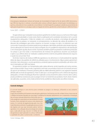 Alimentos contaminados

Uma pesquisa realizada pelo Instituto de Nutrição da Universidade do Estado do Rio de Janeiro (UERJ) demonstrou
que 90% dos legumes e verduras consumidos pelos cariocas sofreram alguma contaminação microbiológica ou
química, colocando em risco a saúde dos consumidores. A contaminação foi causada por substâncias provenientes da
aplicação de agrotóxicos ou da água usada na irrigação do terreno, geralmente contaminada por coliformes fecais.

Fonte: OESP – 21/09/01


    Os agricultores que manipulam esses produtos geralmente recebem pouca ou nenhuma informação
sobre sua periculosidade e, muitas vezes, fazem as aplicações sem a proteção necessária e sem o uso de
equipamentos adequados. A falta de cuidado com a escolha do produto, a tecnologia de aplicação
e o descuido no preparo, no transporte, no armazenamento, no descarte das sobras de produtos e no
descarte das embalagens gera sérios impactos no homem, na água, no solo e no alimento que será
consumido. A exposição ao produto pode provocar alergias e dermatites, perda de visão, feridas expostas,
câncer, alterações do sistema nervoso, danos ao fígado, aos rins, problemas respiratórios e de reprodução
e, em intoxicações agudas, levar à morte. O produto também pode ficar presente no alimento produzido
no campo e, por essa razão, o monitoramento de resíduos de agrotóxicos durante sua produção
e após a sua colheita deve ser realizado cuidadosamente e dentro de padrões laboratoriais seguros
à saúde do consumidor final.
    Os limites máximos de resíduos (LMR) dos agrotóxicos nos alimentos e o nível aceitável de ingestão
diária são alguns dos padrões de referência utilizados para o monitoramento. Alguns países apresentam
restrições mais sérias para o uso de agrotóxicos, aceitando apenas produtos produzidos sob sérios crité-
rios e orientados por LMR mais baixos.
    Os agrotóxicos podem ser transportados pela cadeia alimenta, sendo ingeridos por outros animais,
que os bioacumulam. Desse modo, o agrotóxico será mais concentrado e tóxico em um animal carnívoro
do que em um herbívoro. O homem, portanto, pelo seu hábito alimentar, pode ter o seu organismo bastante
afetado pelo acúmulo de agrotóxicos. Hoje se sabe que o uso de agrotóxicos sem critérios de segurança
adequados, controle e fiscalização eficientes e aplicado consecutivamente sobre o mesmo solo e cultivo,
produz problemas nas lavouras, pois as pragas tornam-se resistentes aos produtos. Assim, doses maiores
são aplicadas, causando, como citado anteriormente, problemas relacionados aos efeitos residuais.



Controle biológico

O controle biológico é uma técnica para combater as pragas e as doenças, utilizando os seus próprios
inimigos naturais.
A agricultura brasileira já foi bastante atacada pelos gafanhotos. No final dos anos 80, no Mato Grosso, havia mais de
2 milhões de hectares atacados por essa praga. O problema foi reduzido radicalmente com o isolamento e introdução
de um fungo chamado Metarhizium flavoviride, que con-
trola a praga sem causar danos ao meio ambiente e à saúde
humana. Outro exemplo de sucesso, entre dezenas de
outros, é o controle da lagarta-da-soja pelo vírus cha-
mado Baculovirus anticarsia. Sua aplicação provoca a morte
das lagartas sem que seja necessário aplicar nenhum
agrotóxico. Só a utilização dessa tecnologia tem evitado
que, a cada safra de soja, mais de 1,4 milhão de litros
de agrotóxicos sejam aplicados na cultura, melhorando
a qualidade dos grãos e preservando o ambiente.

Fonte: Embrapa, 2002.

                                                                                                                         45
 