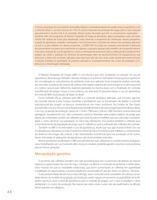 A Choice, associação de consumidores da Austrália, elaborou a chamada proposta de acordo contra os agrotóxicos, com
     a meta de reduzir o uso dos mesmos em 75%. Os setores industriais de produção de maçãs, pêras e arroz daquele
     país assinaram o acordo. Este é um exemplo, dentre muitos, do poder que têm os consumidores organizados.
     No Brasil, além dos programas de Manejo Integrado de Pragas já difundidos, alguns produtores rurais, principal-
     mente das cadeias de frutas para exportação, estão aderindo a programas de certificação. Nesses programas,
     a grade de agrotóxicos utilizada é restringida e há monitoramento constante de resíduos dos produtos aplicados
     no pré e no pós-colheita. Um destes programas, o EUREP-GAP foi criado por varejistas para atender à demanda
     de consumidores europeus (principalmente os ingleses). A pesquisa agropecuária também vem propondo alterna-
     tivas para a redução do uso de agrotóxicos, como a orientação de produtores para a calibração dos equipamentos,
     preparo de caldas e avaliação da eficiência da pulverização, além do desenvolvimento de equipamentos que
     diminuam a deriva dos produtos aplicados para áreas que não são alvo. Essas ações apresentam potencial para
     a redução imediata na quantidade de produtos aplicados e, conseqüentemente, dos custos de produção e pro-
     blemas de contaminação indesejadas.



         O Manejo Integrado de Pragas (MIP) é uma técnica que vem auxiliando na redução do uso de
     agrotóxicos. Ela emprega métodos culturais, biológicos e químicos, formulados em programas que levam
     em consideração as características do ambiente onde será aplicado. Esses programas podem estimular,
     por exemplo, as práticas de rotação de cultivos (não repetir o plantio da mesma espécie na safra seguinte)
     e o cultivo consorciado (diferentes espécies plantadas na mesma área) com a finalidade de controlar
     a proliferação de pragas. Graças a essas práticas, em sete anos foi possível reduzir o uso de agrotóxicos
     em mais de 80% na produção de feijão no Brasil.
         Outro método eficaz utilizado pelo MIP é o controle biológico aplicado, que introduz agentes
     de controle natural (como fungos, bactérias e predadores) que se encarregam de realizar o controle
     populacional das pragas na lavoura, mantendo-as em níveis aceitáveis. No Estado de São Paulo,
     por exemplo, usa-se a mosca Cotesia flavipes para controle da broca-da-cana, praga importante dessa cultura.
     Com isso, as perdas da produção caíram de 11% em 1980 para 2,5% em 1990. Também os feromônios de
     agregação (acasalamento etc.) são compostos químicos liberados pela própria espécie da praga que,
     depois de sintetizados, podem ser utilizados para atraí-las para armadilhas que são colocadas na proprie-
     dade e, assim, diminuir sua população no início das infestações. Essa prática também é utilizada para
     o monitoramento da população da praga, que é a referência para a utilização dos métodos de controle.
         Também no MIP é recomendado o uso de agrotóxicos, desde que isso seja imprescindível. Seu uso
     é orientado por indicadores (Limiar Econômico e Nível de Dano Econômico) que refletem o conhecimento
     da dinâmica das pragas das culturas e das necessidades econômicas para sua produção, entre outros.
     Assim orientadas, as aplicações de agrotóxicos são drasticamente reduzidas.
         Muitos produtores já adotaram o MIP, pois perceberam que, utilizando os conhecimentos já disponí-
     veis e trabalhando com um horizonte além do lucro imediato, poderão garantir uma terra mais produtiva
     para as futuras gerações.

     Manipulação genética
        O aumento das colheitas também tem sido possível graças aos cruzamentos de plantas da mesma
     espécie ou aparentadas. No caso do trigo, conseguiu-se alterar o conteúdo de proteínas e obter tama-
     nhos maiores do que as variedades tradicionais, que assim aumentaram as colheitas em quantidade
     e qualidade. Em alguns países, a produtividade tem aumentado em até dez vezes nos últimos 100 anos.
        A alta produtividade desses novos tipos de trigo, assim como de outras variedades de culturas conce-
     bidas dentro do modelo de produção da “revolução verde”, requer um aumento na quantidade de fertili-
     zantes químicos, assim como de agrotóxicos para o controle de pragas, com o que se ampliam o dano
     ambiental e os custos de produção. Na maioria das vezes, esses custos não são explicitados na difusão
     desses pacotes tecnológicos.
46
 