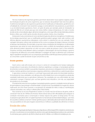 Alimentos transgênicos

     Técnicas modernas de engenharia genética permitiram desenvolver novas espécies vegetais a partir
da introdução de genes de outros organismos, que na natureza não poderiam fazer esta troca gênica.
Os alimentos transgênicos são organismos geneticamente modificados em laboratório, geralmente com
a finalidade de se tornarem mais resistentes a pragas e comercialmente mais produtivos, ou permitirem
o uso de determinados agrotóxicos. Assim, um gene de peixe, por exemplo, pode ser introduzido na
cadeia de DNA de um tomate para que este resista melhor a baixas temperaturas. Em todo o mundo
já estão sendo comercializados alguns alimentos transgênicos, como soja, milho, tomate, beterraba, produtos
lácteos e óleos, que contêm genes oriundos de porcos, peixes, insetos, vírus e bactérias.
     Ainda existe muita controvérsia em torno da disseminação dos alimentos transgênicos. Os defensores
da tecnologia argumentam que as modificações genéticas podem agregar maior valor nutritivo e até
eliminar algumas características indesejáveis, como reduzir o colesterol do ovo, por exemplo. Outra
vantagem seria gerar cultivos mais resistentes ao frio, à seca e ao ataque de pragas e doenças, tornando
as lavouras mais produtivas. De outro lado, os que são contra a introdução dos transgênicos na alimentação
argumentam que ainda há muito desconhecimento sobre os efeitos da manipulação genética e que
esses alimentos podem representar um sério risco para a saúde das pessoas e para o meio ambiente.
Enquanto cientistas ainda debatem sobre as vantagens e desvantagens da nova tecnologia, o governo
e organismos de defesa do consumidor defendem a rotulagem de todos os alimentos que contenham
algum ingrediente transgênico em sua composição, para facilitar a identificação desses produtos e garantir
ao consumidor o poder de decidir se quer consumí-los ou não.

Erosão genética

    Assim como o solo sofre erosão com a chuva e o vento em conseqüência do manejo inadequado
na agricultura e na pecuária e da retirada da cobertura vegetal que o protege, a manipulação genética
de sementes e animais também causa perdas irreparáveis, pois provoca o desaparecimento de cultivares
nativos, matrizes genéticas essenciais para a segurança alimentar, a sobrevivência e saúde da agricultura.
    A agricultura comercial moderna é a principal responsável pela perda de diversidade genética.
A introdução de novas variedades, com alto grau de uniformidade, teve como conseqüência a perda das
variedades tradicionais que os agricultores cultivavam. Tais variedades, por sua uniformidade, são mais
vulneráveis a pragas e doenças, pois sua base genética está reduzida e, com ela, sua capacidade
de resistência ou imunidade.
    É fundamental, antes de iniciar qualquer manipulação genética, garantir o estabelecimento de bancos
de germoplasma, para proteger a biodiversidade, e proporcionar a possibilidade do resgate de culturas
tradicionais, tal como foram possíveis a recuperação da variedade de milho e todas as manifestações
culturais associadas a seu cultivo e colheita pelos índios Krahôs.
    Para conservar os recursos fitogenéticos existem no mundo mais de mil bancos de genes, onde se
conservam mais de seis milhões de amostras. Muitos desses bancos têm dificuldades para assegurar as
condições necessárias para a conservação e manejo seguros dos genes no longo prazo. Por isso,
os pequenos agricultores têm um papel importante na manutenção da diversidade biológica – por meio
de sua prática cotidiana conservam matrizes genéticas pouco valorizadas pela atual indústria de alimentos,
mas que poderão ser úteis para resgatar características e melhorar a qualidade dos alimentos no futuro.

Erosão dos solos
    Segundo a Organização das Nações Unidas para a Agricultura e a Alimentação (FAO), metade do corte de árvores
em todo o mundo deve-se à necessidade de substituir a terra agrícola degradada por práticas não sustentáveis.
As estimativas para a perda de solo fértil no Brasil vão de 822 milhões a um bilhão de toneladas por ano.

                                                                                                                   47
 