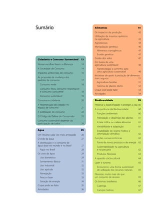 Sumário                                   Alimentos                                   41
                                          Os impactos da produção                     42
                                          Utilização de insumos químicos
                                          na agricultura                              43
                                          Agrotóxicos                                 44
                                          Manipulação genética                        46
                                            Alimentos transgênicos                    47
                                            Erosão genética                           47
                                          Erosão dos solos                            47
Cidadania e Consumo Sustentável     13
                                          Em busca de uma
Nossas escolhas fazem a diferença    14   agricultura sustentável                     48
A Sociedade de Consumo               14     Agroecologia: o caminho para
                                            uma agricultura sustentável               49
Impactos ambientais do consumo       16
                                          Iniciativas de apoio à produção de alimentos
As propostas de mudança dos               mais seguros                               51
padrões de consumo                   17
                                            Agricultura familiar                      51
  Consumo verde                      18
                                            Sistema de plantio direto                 52
  Consumo ético, consumo responsável      O que você pode fazer                       53
  e consumo consciente               18
                                          Atividades                                  54
  Consumo sustentável                19
Consumo e cidadania                  20   Biodiversidade                              59
A reconstrução do cidadão no              Preservar a biodiversidade é proteger a vida 60
espaço de consumo                    21
                                          A importância da Biodiversidade             60
A politização do consumo             22
                                            Funções ambientais                        60
O Código de Defesa do Consumidor     23
                                            Polinização e dispersão das plantas       61
Consumo sustentável depende da
                                            A teia trófica ou cadeia alimentar        61
participação de todos                24
                                            Variabilidade e adaptação                 61
Água                                25      Estabilidade do regime hídrico e
Um recurso cada vez mais ameaçado    26     amenização climática                      62

O ciclo da água                      27   Funções socioeconômicas                     62
A distribuição e o consumo de               Fonte de novos produtos e de energia 62
água doce no mundo e no Brasil       27     Sustentabilidade na agricultura
  Água no Brasil                     28     e na pecuária                             62
Os usos da água                      29     Produtos florestais                       63
  Uso doméstico                      29   A questão sócio-cultural                    64
  Saneamento Básico                  31   Lazer e turismo                             65
  Uso industrial                     32
                                            Ecoturismo: uma forma sustentável
  Uso agrícola                       32     de utilização dos recursos naturais       65
  Navegação                          33   Florestas: muito mais do que
  Pesca e lazer                      33   um conjunto de árvores                      65
  Geração de energia                 34   Os biomas brasileiros                       66
O que pode ser feito                 35     Caatinga                                  67
Atividades                           36     Campos Sulinos                            67
 