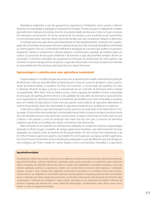 Abandonar totalmente o uso de agroquímicos (agrotóxicos, fertilizantes, entre outros) e oferecer
alimentos em quantidade à população é impossível de imediato. Primeiro porque, se realizada de imediato,
possivelmente implicaria em perdas enormes de produtividade das lavouras e faria com que os preços
dos alimentos aumentassem de forma excepcional. Isso levaria a uma insuficiência de suprimentos
e a uma exclusão ainda maior das classes menos favorecidas, que não conseguiriam adquirir os alimentos.
    A transição para uma agricultura sustentável deverá ser feita gradativamente, contando com a partici-
pação do consumidor, da pesquisa e de outros agentes do processo de construção de políticas sustentáveis
ao sistema agrário. Para isso, é importante a definição e divulgação de conceitos que auxiliem no processo,
resgatando valores e características culturais próprias e aumentando a geração de trabalho digno no
campo. Os processos de educação ambiental e de fomento à agricultura familiar também devem ser
priorizados. O primeiro, estendido aos programas de formação de profissionais de nível superior, não
somente na carreira de agronomia, enquanto o segundo, direcionado como ação de governo orientada
às necessidades de infra-estrutura, orientação técnica e apoio financeiro.

Agroecologia: o caminho para uma agricultura sustentável

    A agroecologia é o modelo de agricultura que mais se aproxima do modelo sustentável de produção
de alimentos. Cada vez mais difundida no Brasil, leva em conta um conjunto de fatores, como a preser-
vação da biodiversidade, o equilíbrio do fluxo de nutrientes, a conservação da superfície do solo,
a utilização eficiente da água e da luz e a manutenção de um nível alto de fitomassa total e residual
na propriedade. Além disso, inclui os fatores sociais, como a geração de trabalho e renda, a promoção
de educação, do aperfeiçoamento técnico e da qualidade de vida, além do estímulo ao associativismo
e ao cooperativismo, de forma a reforçar o enraizamento das famílias rurais. Assim entendida, a mudança
para um modelo de agricultura é muito mais que apenas inserir práticas de agricultura alternativa no
sistema de produção, sejam elas relacionadas às agriculturas biodinâmicas, ecológicas ou orgânicas.
    A agricultura orgânica, que não emprega insumos químicos, já é praticada comercialmente em mui-
tos países. Do ponto de vista ambiental, é uma boa alternativa. Porém, os preços de alguns produtos ainda
são mais elevados do que os dos alimentos convencionais. A razão é a demanda ser muito maior do que
a oferta, e não porque o custo de produção seja maior. Isso faz com que o consumo de alimentos
orgânicos seja ainda um privilégio das classes econômicas mais favorecidas.
    Além de basear-se em experiências internacionais realizadas em ambientes tropicais, a agroecologia
praticada no Brasil resgata o trabalho de antigos agrônomos brasileiros, que desenvolveram técnicas
adaptadas aos trópicos antes do advento da Revolução Verde. Um dos nomes mais importantes é do
Dr. Arthur Primavesi, agrônomo gaúcho, cujo trabalho foi continuado por sua esposa, também agrônoma,
Dra. Ana Primavesi. Ela também inclui a introdução e adaptação no país de diferentes técnicas de agricul-
tura ecológica que foram criadas em outras regiões, como a permacultura (Austrália) e a agricultura


Agrobiodiversidade

As populações tradicionais e locais, como os povos indígenas, remanescentes de quilombos, pescadores artesanais,
agricultores familiares, caboclos ribeirinhos e sertanejos, entre outros, acumulam um importante saber tradicional
sobre a produção de alimentos, formas de cultivo e criação mais adaptadas às condições ecológicas, e que não
utilizam adubação química ou agrotóxicos. Detêm um conhecimento profundo sobre espécies e variedades
vegetais crioulas e raças crioulas mais adaptadas à produção de alimentos e ao ambiente local. Esses conheci-
mentos devem ser resgatados e conservados para que se possa garantir a segurança alimentar das comunidades
locais e regionais, pois são os pequenos produtores os principais responsáveis pela produção de alimentos para
a população. A utilização de variedades e raças crioulas, associada ao uso sustentável de espécies silvestres de
animais e vegetais para diversos fins, como medicinal, alimentação, condimentares, óleos, fibras, entre outros,
recebe o nome de agrobiodiversidade.

                                                                                                                     49
 