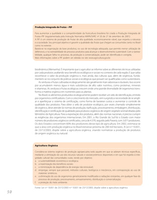 Produção Integrada de Frutas – PIF

     Para aumentar a qualidade e a competitividade da fruticultura brasileira foi criada a Produção Integrada de
     Frutas–PIF (regulamentada pela Instrução Normativa MAPA/SARC nº 20 de 27 de setembro de 2001).
     A PIF é um sistema de produção de frutas de alta qualidade, economicamente viável, que respeita a natureza
     e a sociedade. Seu principal objetivo é garantir a qualidade das frutas que chegam ao consumidor, tanto no Brasil
     como no exterior.
     Baseia-se na organização da base produtiva, no uso de tecnologia adequada, que permite menor utilização de
     defensivos, e na rastreabilidade do processo produtivo para alcançar o desenvolvimento sustentável. Com a rastrea-
     bilidade, qualquer falha no processo, da produção à comercialização, pode ser identificada e corrigida.
     Mais informações sobre a PIF podem ser obtidas no site www.agricultura.gov.br.




     biodinâmica (Alemanha). É importante que o agricultor se informe sobre as diferentes técnicas utilizadas
     por cada produtor, avaliando seus benefícios ecológicos e sociais no contexto de cada região. E que saiba
     reconhecer o valor da produção orgânica e, mais ainda, das culturas que, além de orgânicas, funda-
     mentem-se no conjunto de práticas sociais e ecológicas que possam ser qualificadas como sustentáveis.
         As verduras e frutas cultivadas ecologicamente são geralmente mais saborosas e duráveis. Isso ocorre
     por acumularem menos água e mais substâncias de alto valor nutritivo, como proteínas, minerais
     e vitaminas. As verduras e frutas ecológicas crescem onde uma grande diversidade de organismos trans-
     forma a matéria orgânica em nutrientes para as plantas.
         No Brasil, os alimentos produzidos ecologicamente podem receber um selo de identificação, emitido
     por organismos certificadores. Com o crescimento do mercado, vem surgindo a necessidade de se ampli-
     ar e aperfeiçoar o sistema de certificação, como forma de baratear custos e aumentar o controle de
     qualidade dos produtos. Para obter o selo de produtor ecológico, por vezes chamado simplesmente
     de orgânico, deve atender às normas de produção, tipificação, processamento, embalagem, distribuição,
     identificação e certificação de qualidade para produtos orgânicos de origem vegetal e animal ditadas pelo
     Ministério da Agricultura. Para a exportação dos produtos, além das normas nacionais, é preciso cumprir
     as exigências dos organismos internacionais. Em 2001, o Rio Grande do Sul foi o Estado com maior
     número de produtores orgânicos certificados, cerca de 4.370, seguido pelo Paraná, com 3.077 produtores.
     Os dois Estados concentram 60% dos produtores desse tipo de agricultura. Em 2002, estimava-se
     que a área com produção orgânica no Brasil estivesse próxima de 200 mil hectares. A Lei n.º 10.831,
     de 23/12/2003, dispõe sobre a agricultura orgânica, visando normatizar a produção de produtos
     de origem orgânica ou natural.



     Agricultura Orgânica

     Considera-se sistema orgânico de produção agropecuária todo aquele em que se adotam técnicas específicas,
     mediante a otimização do uso dos recursos naturais e socioeconômicos disponíveis e em que há respeito à inte-
     gridade cultural das comunidades rurais, tendo por objetivo:
     a. a sustentabilidade econômica e ecológica;
     b. a maximização dos benefícios sociais;
     c. a minimização da dependência de energia não-renovável;
     d. empregar, sempre que possível, métodos culturais, biológicos e mecânicos, em contraposição ao uso de
         materiais sintéticos;
     e. a eliminação do uso de organismos geneticamente modificados e radiações ionizantes, em qualquer fase do
         processo de produção, processamento, armazenamento, distribuição e comercialização;
     f. a proteção do meio ambiente.

     Fonte: Lei n.º 10.831 de 23/12/2003 n.º 10.831 de 23/12/2003, dispõe sobre a agricultura orgânica

50
 