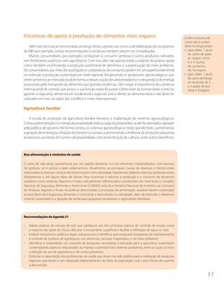 Iniciativas de apoio à produção de alimentos mais seguros                                                              O alto consumo de
                                                                                                                       carne não é susten-
    Além das técnicas já mencionadas ao longo desse capítulo, tais como a de elaboração dos programas                  tável no longo prazo:
de MIP, por exemplo, outras recomendações e iniciativas também devem ser consideradas.                                 • para obter 1 quilo
                                                                                                                         de carne de gado
    Muitos consumidores, por exemplo, começaram a consumir verduras e outros produtos cultivados
                                                                                                                         se requer entre
sem fertilizantes químicos nem agrotóxicos. Com isso, eles não apenas estão cuidando da própria saúde                    6 e 9 quilos
como também incentivando a produção sustentável de alimentos e a preservação do meio ambiente.                           de proteína
Os consumidores, por meio de associações e cooperativas de consumo, podem ter um papel fundamental                       de forragem.
no estímulo à produção sustentável em nível regional, fortalecendo os produtores agroecológicos que                    • para obter 1 quilo
vivem próximos ao mercado local de forma a reduzir a ação dos atravessadores e o desperdício de energia                  de carne de frango
                                                                                                                         se necessita de 3
provocado pelo transporte de alimentos por grandes distâncias. Sem negar a importância do comércio                       a 5 quilos de pro-
internacional de comida, que possui a sua função específica para o bem-estar da humanidade, é preciso                    teína e forragem.
garantir a segurança alimentar em escala local e regional, pois o direito ao alimento básico não deve ser
colocado em risco ao sabor dos conflitos e crises internacionais.

Agricultura familiar

    A escala de produção da agricultura familiar favorece a implantação de sistemas agroecológicos.
Como a administração e o manejo da propriedade estão a cargo do proprietário, se ele for orientado e apoiado
pela política de governo de forma correta, os sistemas agroecológicos terão grande êxito, aumentando
a geração de empregos, a fixação do homem no campo, e promovendo a melhoria da renda dos pequenos
produtores, aumento do número de propriedades com diversificação de cultivos, entre outros benefícios.



Boa alimentação é sinônimo de saúde

O estilo de vida atual caracteriza-se por um padrão alimentar rico em alimentos industrializados, com excesso
de gordura, sal e açúcar e pelo sedentarismo. Atualmente, as principais causas de doenças e mortes estão
relacionadas às doenças crônicas não transmissíveis como obesidade, hipertensão, diabetes, doenças cardiovasculares,
dislipidemias e até alguns tipos de câncer. Para incentivar e valorizar a produção e o consumo de alimentos
saudáveis como verduras, legumes e frutas, culturalmente referenciados e produzidos em nível local, o Conselho
Nacional de Segurança Alimentar e Nutricional (CONSEA) articula a Iniciativa Nacional de Incentivo ao Consumo
de Verduras, legumes e frutas. As políticas direcionadas à promoção da alimentação saudável devem contemplar
as duas faces da insegurança alimentar e nutricional: a desnutrição e a obesidade, além de estimular o desenvol-
vimento sustentável e a geração de renda para pequenos produtores e agricultores familiares.




Recomendações da Agenda 21

•   Adotar práticas de manejo de solo que satisfaçam aos três princípios básicos de controle de erosão: evitar
    o impacto das gotas de chuva, dificultar o escoamento superficial e facilitar a infiltração de água no solo;
•   Instituir mecanismos políticos, legais, educacionais e científicos que assegurem programas de monitoramento
    e controle de resíduos de agrotóxicos nos alimentos, inclusive importados, e no meio ambiente;
•   Identificar e sistematizar um conjunto de pesquisas necessárias à transição para a agricultura sustentável,
    contemplando aspectos relacionados ao manejo sustentável dos sistemas produtivos, entre os quais se inclui
    a redução do uso de agrotóxicos e de outros poluentes;
•   Estimular a capacitação dos profissionais de saúde que atuam na rede pública para a realização de pesquisas
    regionais que levem a um adequado balanceamento da dieta da população rural, como forma de suprimir
    a desnutrição.


                                                                                                                                        51
 