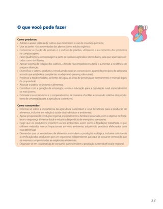 O que você pode fazer

Como produtor:
• Adotar e apoiar práticas de cultivo que minimizem o uso de insumos químicos;
• Usar as partes não aproveitadas das plantas como adubo orgânico;
• Consorciar a criação de animais e o cultivo de plantas, utilizando o excremento dos primeiros
  na compostagem;
• Fazer igualmente a compostagem a partir de resíduos agrícolas e domiciliares, para que sejam aprovei-
  tados como fertilizante;
• Aplicar sistema de rotação dos cultivos, a fim de não empobrecer a terra e aumentar a incidência de
  pragas e doenças;
• Diversificar o sistema produtivo, introduzindo espécies consorciáveis a partir de princípios de alelopatia
  (estudo que estabelece que plantas se adaptam à presença de outras);
• Preservar a biodiversidade, as fontes de água, as áreas de preservação permanentes e reservas legais
  da propriedade;
• Associar o cultivo de árvores e alimentos;
• Contribuir com a geração de empregos, renda e educação para a população rural, especialmente
  os mais jovens;
• Estimular o associativismo e o cooperativismo, de maneira a facilitar a conversão coletiva dos produ-
  tores de uma região para a agricultura sustentável.

Como consumidor
• Informar-se sobre a importância da agricultura sustentável e seus benefícios para a produção de
  alimentos, inclusive em relação à saúde dos indivíduos e ambientes;
• Apoiar propostas de produção regional, especialmente a familiar e associada, com o objetivo de forta-
  lecer a segurança alimentar local e reduzir o desperdício de energia no transporte;
• Exigir que os produtores respeitem as leis ambientais, assim como a legislação trabalhista, e que
  utilizem métodos menos impactantes ao meio ambiente, adquirindo produtos elaborados com
  esse diferencial;
• Demandar que os vendedores de alimentos estimulem a produção ecológica, inclusive solicitando
  a certificação dos produtores por um organismo independente, para que se possa ter certeza de que
  os mesmos cumprem todas as exigências ambientais;
• Organizar-se em cooperativas de consumo que estimulem a produção sustentável local e regional.




                                                                                                               53
 
