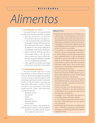 A t i v i d a d e s




     Alimentos
       1. Introdução ao tema                                 Objetivos
           Você pode introduzir o tema perguntando
       aos alunos (e escrevendo as respostas no quadro):     Dar subsídios para que os alunos se conscientizem que:
           • Que tipo de alimentos consumimos?               • a alimentação é fundamental para a sobrevivência
             Você consome alimentos transgênicos?              da humanidade e que o desenvolvimento susten-
                                                               tável depende também do tipo de agricultura que se
           • Como se produzem hoje nossos alimentos?
                                                               pratica hoje e daquela que se praticará no futuro.
             Temos algum controle sobre esse processo?
                                                             • a qualidade de vida de todos depende da oferta
             Que informações têm sobre as relações
                                                               e acessibilidade a alimentos seguros, que depende
             de trabalho e as tecnologias utilizadas na        do tipo de sistema de produção.
             sua produção, conservação e distribuição?       • o consumidor é co-responsável pelo estabeleci-
           • Qual a história da produção agrícola na           mento ou não de uma agricultura sustentável.
             nossa região? Quais e como são produ-           • os setores público e privado são fundamentais
             zidos os alimentos? Quais os efeitos am-          para o estabelecimento ou não da agricultura
             bientais ao longo da história (linha do tempo     sustentável, uma vez que definem as políticas
             do uso e ocupação pela agricultura)?              públicas, as prioridades de pesquisa (e conse-
           • Qual o papel do consumidor na promoção            qüentemente as práticas alternativas do futuro),
             da agricultura sustentável na nossa região?       estimulam crédito para o setor privado iniciar
                                                               o processo de conversão para a adoção de práticas
       1.1 Construindo conceitos                               mais sustentáveis, entre outros.
                                                             • os insumos químicos (agrotóxicos, fertilizantes,
           Para esta atividade sugerimos um jogo
                                                               entre outros) ocasionam efeitos diversos no am-
       bem divertido, em que se constroem conceitos
                                                               biente, potencializando o risco de contaminação
       de forma criativa e descontraída. Inicie dividindo
                                                               da água, do solo, do ar e das lavouras.
       a turma em grupos e distribua papel e caneta
                                                             • a prática do monocultivo ocasiona a redução da
       colorida para que os alunos anotem as respostas.
                                                               diversidade de espécies, o aumento dos proces-
       Escolha um dos itens abaixo e peça para que
                                                               sos erosivos do solo , o uso intensivo de insumos
       cada grupo reflita sobre o conceito a fim de            químicos, entre outros;
       descobrir o seu significado, utilizando a             • é preciso estimular o uso das alternativas já dis-
       seqüência do Ver – Julgar – Agir e observando           poníveis e fomentar o seu aprimoramento
       os seguintes aspectos:                                  e a descoberta de novas técnicas para alcançar
           · Adubação química                                  uma agricultura sustentável ;
           · Agrotóxicos                                     • a rotulagem é um instrumento que garante ao
           · Erosão                                            consumidor acesso a alimentos seguros;
           · Monocultura                                     • os consumidores organizados podem contri-
           · Adubação orgânica                                 buir para o desenvolvimento de uma agricul-
           · Agroecologia                                      tura sustentável;
           Estimule-os a chegar o mais próximo pos-          • a participação do consumidor nos âmbitos pes-
       sível da resposta correta por meio da seqüência:        soal e comunitário contribuem para fiscalizar
           · identificar a atividade agrícola na paisa-        a produção sustentável de alimentos e fortalecer
              gem e aspectos citados acima;                    a agricultura local.



54
 